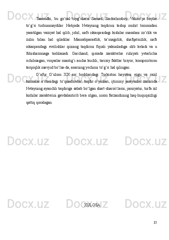 Taassufki,   bu   go‘zal   tuyg’ularni   Samad,   Saidrahimboy,   Valixo‘ja   boylar
to‘g’ri   tushunmaydilar.   Natijada   Netayning   taqdirini   tashqi   muhit   tomonidan
yaratilgan   vaziyat   hal   qilib,   johil,   nafs   iskanjasidagi   kishilar   masalani   zo‘rlik   va
zulm   bilan   hal   qiladilar.   Mansabparastlik,   ta’magirlik,   shafqatsizlik,   nafs
iskanjasidagi   evrilishlar   qizning   taqdirini   fojiali   yakunlashga   olib   keladi   va   u
fohishaxonaga   tashlanadi.   Garchand,   qissada   xarakterlar   ruhiyati   yetarlicha
ochilmagan, voqealar mantig’i  ancha kuchli, tarixiy faktlar bisyor, kompozitsion
tarqoqlik mavjud bo‘lsa-da, asarning yechimi to‘g’ri hal qilingan. 
G’afur   G’ulom   XX   asr   boshlaridagi   Turkiston   hayotini   ezgu   va   razil
kimsalar   o‘rtasidagi   to‘qnashuvlar,   taqdir   o‘yinlari,   ijtimoiy   jarayonlar   zamirida
Netayning ayanchli taqdiriga sabab bo‘lgan shart-sharoit larni, jamiyatni, turfa xil
kishilar xarakterini gavdalantirib bera olgan, inson farzandining haq-huquqsizligi
qattiq qoralagan. 
 
 
 
 
 
 
 
 
 
 
 
 
 
 
 XULOSA. 
35 