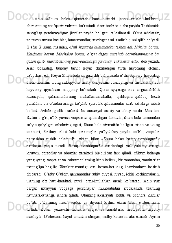 Adib   «Shum   bola»   qissasida   ham   birinchi   jahon   urushi   kulfatini,
chorizmning shafqatsiz zulmini ko‘rsatadi. Asar boshida o‘sha paytda Toshkentda
sanog’iga   yetolmaydigan   jinnilar   paydo   bo‘lgani   ta’kidlanadi.   O‘sha   adolatsiz,
zo‘ravon tuzum kosiblar, hunarmandlar, savdogarlarni sindirib, jinni qilib qo‘yadi.
G’afur G’ulom, masalan,   «Juft kaptarga hukumatdan tekkan edi. Nikolay bormi,
Kaufmani   bormi,   Mochalov   bormi,   o‘g’ri   degan   mirshab   bormihammasini   bir
qozon qilib, martabasining past-balandiga qaramay, sukaverar edi»,   deb yozadi.
Asar   boshidagi   bunday   tasvir   keyin   chiziladigan   turfa   hayotning   elchisi,
debochasi edi. Keyin Shum bola sarguzashti bahonasida o‘sha fojiaviy hayotdagi
inson holatini, uning axloqiy-ma’naviy dunyosini, odamiyligi  va mehrshafqatini,
hayvoniy   qiyofasini   haqqoniy   ko‘rsatadi.   Qissa   syujetiga   xos   sarguzashtlilik
xususiyati,   qahramonlarning   mahallamamahalla,   qishloqma-qishloq   kezib
yurishlari o‘z-o‘zidan asarga ko‘plab epizodik qahramonlar kirib kelishiga sabab
bo‘ladi.  Avtobiografik   asarlarda   bu   xususiyat   asosiy   va   tabiiy   holdir.   Masalan:
Sulton o‘g’ri, o‘lik yuvish voqeasida qatnashgan domulla, shum  bola tomonidan
so‘yib   qo‘yilgan   eshakning   egasi,   Shum   bola   xizmatida   bo‘lgan   eshon   va   uning
xotinlari,   Sariboy   oilasi   kabi   personajlar   yo‘lyulakay   paydo   bo‘lib,   voqealar
tizmasidan   tushib   qoladi.   Bu   xislati   bilan   «Shum   bola»   badiiy-avtobiografik
asarlarga   yaqin   turadi.   Biroq   avtobiografik   asarlardagi   yo‘l-yulakay   asarga
kiruvchi   epizodlar   va   obrazlar   xarakteri   bir-biridan   farq   qiladi.   «Shum   bola»ga
yangi-yangi voqealar va qahramonlarning kirib kelishi, bir tomondan, xarakterlar
mantig’iga  bog’liq.  Xarakter  mantig’i   esa,   ketma-ket   kulgili  vaziyatlarni  keltirib
chiqaradi. G’afur G’ulom qahramonlar ruhiy duyosi, niyati, ichki kechinmalarini
ularning   o‘z   hatti-harakati,   nutqi,   orzu-intilishlari   orqali   ko‘rsatadi.   Adib   yuz
bergan   muayyan   voqeaga   personajlar   munosabatini   ifodalashda   ularning
hattiharakatlariga   ishora   qiladi.   Ularning   aksariyati   sodda   va   bechora   kishilar
bo‘lib,   o‘zlarining   insof,   vijdon   va   diyonat   kishisi   ekani   bilan   e’tiborimizni
tortadi.   Zotan,   yozuvchi   hamisha   syujet   va   xarakterlar   ziddiyatini   hayotiy
asoslaydi.  O‘zbekona  hayot  tarzidan  olingan,  milliy  koloritni   aks   ettiradi.  Ayrim
36 