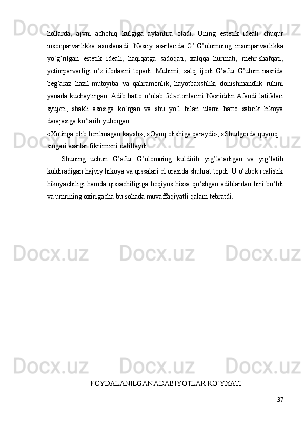 hollarda,   ajvni   achchiq   kulgiga   aylantira   oladi.   Uning   estetik   ideali   chuqur
insonparvarlikka   asoslanadi.   Nasriy   asarlarida   G’.G’ulomning   insonparvarlikka
yo‘g’rilgan   estetik   ideali,   haqiqatga   sadoqati,   xalqqa   hurmati,   mehr-shafqati,
yetimparvarligi   o‘z   ifodasini   topadi.   Muhimi,   xalq,   ijodi   G’afur   G’ulom   nasrida
beg’araz   hazil-mutoyiba   va   qahramonlik,   hayotbaxshlik,   donishmandlik   ruhini
yanada kuchaytirgan.  Adib hatto o‘nlab  fel ь etonlarini  Nasriddin Afandi  latifalari
syujeti,   shakli   asosiga   ko‘rgan   va   shu   yo‘l   bilan   ularni   hatto   satirik   hikoya
darajasiga ko‘tarib yuborgan. 
«Xotinga olib berilmagan kavsh», «Oyoq olishiga qaraydi», «Shudgorda quyruq...
singari asarlar fikrimizni dalillaydi.  
Shuning   uchun   G’afur   G’ulomning   kuldirib   yig’latadigan   va   yig’latib
kuldiradigan hajviy hikoya va qissalari el orasida shuhrat topdi. U o‘zbek realistik
hikoyachiligi hamda qissachiligiga beqiyos hissa qo‘shgan adiblardan biri  bo‘ldi
va umrining oxirigacha bu sohada muvaffaqiyatli qalam tebratdi.  
  
 
 
 
 
 
FOYDALANILGAN ADABIYOTLAR RO‘YXATI 
37 