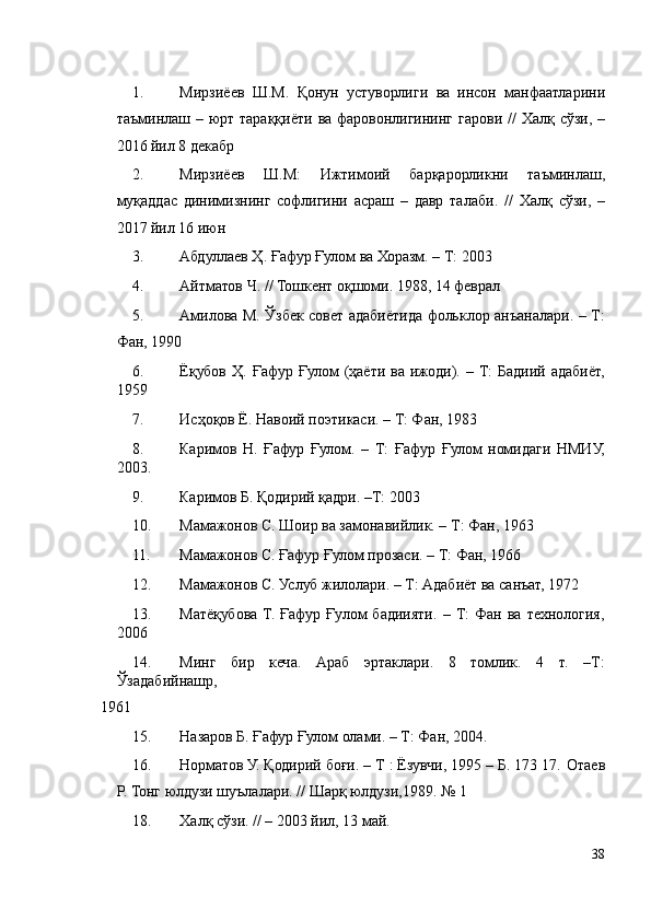   
1. Мирзиёев   Ш . М .   Қонун   устуворлиги   ва   инсон   манфаатларини
таъминлаш   –   юрт   тараққиёти   ва   фаровонлигининг   гарови   //   Халқ   сўзи , –
2016  йил  8  декабр  
2. Мирзиёев   Ш . М :   Ижтимоий   барқарорликни   таъминлаш ,
муқаддас   динимизнинг   софлигини   асраш   –   давр   талаби .   //   Халқ   сўзи ,   –
2017  йил  16  июн   
3. Абдуллаев Ҳ. Ғафур Ғулом ва Хоразм. – Т: 2003 
4. Айтматов Ч. // Тошкент оқшоми. 1988, 14 феврал  
5. Амилова М. Ўзбек совет адабиётида фольклор анъаналари. – Т:
Фан, 1990 
6. Ёқубов  Ҳ.  Ғафур  Ғулом  (ҳаёти  ва  ижоди). –  Т:   Бадиий  адабиёт,
1959  
7. Исҳоқов Ё. Навоий поэтикаси. – Т: Фан, 1983 
8. Каримов   Н.   Ғафур   Ғулом.   –   Т:   Ғафур   Ғулом   номидаги   НМИУ,
2003. 
9. Каримов Б. Қодирий қадри. –Т: 2003 
10. Мамажонов С. Шоир ва замонавийлик. – Т: Фан, 1963  
11. Мамажонов С. Ғафур Ғулом прозаси. – Т: Фан, 1966 
12. Мамажонов С. Услуб жилолари. – Т: Адабиёт ва санъат, 1972 
13. Матёқубова   Т.   Ғафур   Ғулом   бадиияти.   –   Т:   Фан   ва   технология,
2006 
14. Минг   бир   кеча.   Араб   эртаклари.   8   томлик.   4   т.   –Т:
Ўзадабийнашр, 
1961  
15. Назаров Б. Ғафур Ғулом олами. – Т: Фан, 2004. 
16. Норматов У. Қодирий боғи. – Т : Ёзувчи, 1995 – Б. 173 17.   Отаев
Р. Тонг юлдузи шуълалари. // Шарқ юлдузи,1989. № 1 
18. Халқ сўзи. // – 2003 йил, 13 май.  
38 