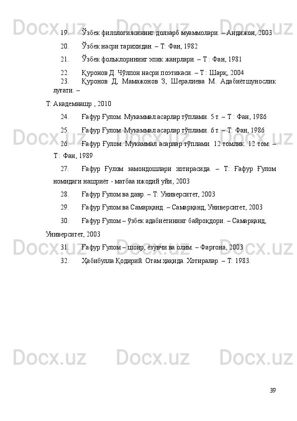 19. Ўзбек филологиясининг долзарб муаммолари. – Андижон, 2003 
20. Ўзбек насри тарихидан. – Т: Фан, 1982 
21. Ўзбек фольклорининг эпик жанрлари. – Т : Фан, 1981 
22. Қуронов Д. Чўлпон насри поэтикаси. – Т : Шарқ, 2004  
23. Қуронов   Д,   Мамажонов   З,   Шералиева   М.   Адабиётшунослик
луғати. – 
Т: Академнашр , 2010  
24. Ғафур Ғулом. Мукаммал асарлар тўплами. 5 т. – Т : Фан, 1986 
25. Ғафур Ғулом. Мукаммал асарлар тўплами. 6 т. – Т: Фан, 1986  
26. Ғафур Ғулом. Мукаммал асарлар тўплами. 12 томлик. 12 том. –
Т : Фан, 1989  
27. Ғафур   Ғулом   замондошлари   хотирасида.   –   Т:   Ғафур   Ғулом
номидаги нашриёт - матбаа ижодий уйи, 2003 
28. Ғафур Ғулом ва давр. – Т: Университет, 2003 
29. Ғафур Ғулом ва Самарқанд. – Самарқанд, Университет, 2003  
30. Ғафур Ғулом – ўзбек адабиётининг байроқдори. – Самарқанд, 
Университет, 2003 
31. Ғафур Ғулом – шоир, ёзувчи ва олим. – Фарғона, 2003  
32. Ҳабибулла Қодирий. Отам ҳақида. Хотиралар. – Т: 1983. 
 
 
 
 
 
 
39 