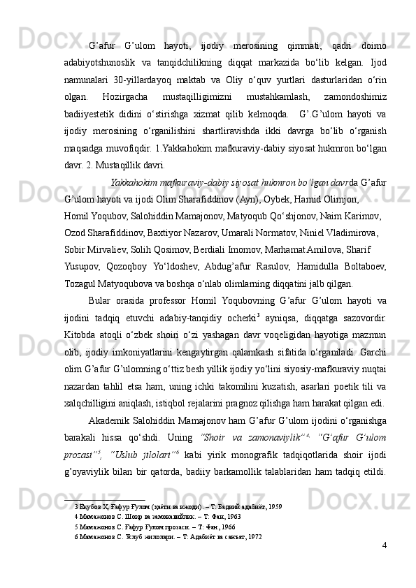 G’afur   G’ulom   hayoti,   ijodiy   merosining   qimmati,   qadri   doimo
adabiyotshunoslik   va   tanqidchilikning   diqqat   markazida   bo‘lib   kelgan.   Ijod
namunalari   30-yillardayoq   maktab   va   Oliy   o‘quv   yurtlari   dasturlaridan   o‘rin
olgan.   Hozirgacha   mustaqilligimizni   mustahkamlash,   zamondoshimiz
badiiyestetik   didini   o‘stirishga   xizmat   qilib   kelmoqda.     G’.G’ulom   hayoti   va
ijodiy   merosining   o‘rganilishini   shartliravishda   ikki   davrga   bo‘lib   o‘rganish
maqsadga muvofiqdir. 1.Yakkahokim mafkuraviy-dabiy siyosat hukmron bo‘lgan
davr. 2. Mustaqillik davri.  
Yakkahokim mafkuraviy-dabiy siyosat hukmron bo‘lgan davr da G’afur 
G’ulom hayoti va ijodi Olim Sharafiddinov (Ayn), Oybek, Hamid Olimjon, 
Homil Yoqubov, Salohiddin Mamajonov, Matyoqub Qo‘shjonov, Naim Karimov, 
Ozod Sharafiddinov, Baxtiyor Nazarov, Umarali Normatov, Niniel Vladimirova, 
Sobir Mirvaliev, Solih Qosimov, Berdiali Imomov, Marhamat Amilova, Sharif 
Yusupov,   Qozoqboy   Yo‘ldoshev,   Abdug’afur   Rasulov,   Hamidulla   Boltaboev,
Tozagul Matyoqubova va boshqa o‘nlab olimlarning diqqatini jalb qilgan.  
Bular   orasida   professor   Homil   Yoqubovning   G’afur   G’ulom   hayoti   va
ijodini   tadqiq   etuvchi   adabiy-tanqidiy   ocherki 3
  ayniqsa,   diqqatga   sazovordir.
Kitobda   atoqli   o‘zbek   shoiri   o‘zi   yashagan   davr   voqeligidan   hayotiga   mazmun
olib,   ijodiy   imkoniyatlarini   kengaytirgan   qalamkash   sifatida   o‘rganiladi.   Garchi
olim G’afur G’ulomning o‘ttiz besh yillik ijodiy yo‘lini siyosiy-mafkuraviy nuqtai
nazardan   tahlil   etsa   ham,   uning   ichki   takomilini   kuzatish,   asarlari   poetik   tili   va
xalqchilligini aniqlash, istiqbol rejalarini pragnoz qilishga ham harakat qilgan edi.
Akademik Salohiddin Mamajonov ham G’afur G’ulom ijodini o‘rganishga
barakali   hissa   qo‘shdi.   Uning   “Shoir   va   zamonaviylik” 4 ,
  “G’afur   G’ulom
prozasi” 5
,   “Uslub   jilolari” 6
  kabi   yirik   monografik   tadqiqotlarida   shoir   ijodi
g’oyaviylik   bilan   bir   qatorda,   badiiy   barkamollik   talablaridan   ham   tadqiq   etildi.
3  Ёқубов Ҳ. Ғафур Ғулом (ҳаёти ва ижоди). – Т: Бадиий адабиёт, 1959  
4  Мамажонов С. Шоир ва замонавийлик. – Т: Фан, 1963   
5  Мамажонов С. Ғафур Ғулом прозаси. – Т: Фан, 1966  
6  Мамажонов С. Услуб жилолари. – Т: Адабиёт ва санъат, 1972  
4 