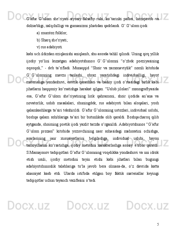 G’afur   G’ulom   she’riyati   siyosiy-falsafiy   ruhi,   ko‘tarinki   pafosi,   hozirjavob   va
dolzarbligi, xalqchilligi va gumanizmi jihatidan qadrlandi.  G’.G’ulom ijodi:  
a) mumtoz folklor;  
b) Sharq she’riyati;  
v) rus adabiyoti.  
kabi uch ildizdan oziqlanishi aniqlanib, shu asosda tahlil qilindi. Uning qirq yillik
ijodiy   yo‘lini   kuzatgan   adabiyotshunos   G’.G’ulomni   “o‘zbek   poeziyasining
oqsoqoli,”   -   deb   ta’rifladi.   Munaqqid   “Shoir   va   zamonaviylik”   nomli   kitobida
G’.G’ulomning   mavzu   tanlashi,   obraz   yaratishdagi   individualligi,   hayot
materialiga   yondashuvi,   estetik   qarashlari   va   badiiy   ijodi   o‘rtasidagi   birlik   kabi
jihatlarni haqqoniy ko‘rsatishga harakat  qilgan. “Uslub jilolari” monografiyasida
esa,   G’afur   G’ulom   she’riyatining   lirik   qahramoni,   shoir   ijodida   an’ana   va
novatorlik,   uslub   masalalari,   shuningdek,   rus   adabiyoti   bilan   aloqalari,   yosh
qalamkashlarga ta’siri tekshirildi.  G’afur G’ulomning ustozlari, individual uslubi,
boshqa   qalam   sohiblariga   ta’siri   bir   butunlikda   olib   qaraldi.   Boshqacharoq   qilib
aytganda, shoirning poetik ijodi yaxlit tarzda o‘rganildi. Adabiyotshunos “G’afur
G’ulom   prozasi”   kitobida   yozuvchining   nasr   sohasidagi   mahoratini   ochishga,
asarlarining   janr   xususiyatlarini   belgilashga,   individual   uslubi,   bayon
tamoyillarini   ko‘rsatishga,   ijodiy   metodini   xarakterlashga   asosiy   e’tibor   qaratdi.
S.Mamajonov tadqiqotlari G’afur G’ulomning voqelikka yondashuvi va uni idrok
etish   usuli,   ijodiy   metodini   tayin   etishi   kabi   jihatlari   bilan   bugungi
adabiyotshunoslik   talablariga   to‘la   javob   bera   olmasa-da,   o‘z   davrida   katta
ahamiyat   kasb   etdi.   Ularda   istifoda   etilgan   boy   faktik   materiallar   keyingi
tadqiqotlar uchun tayanch vazifasini o‘tadi.  
5 