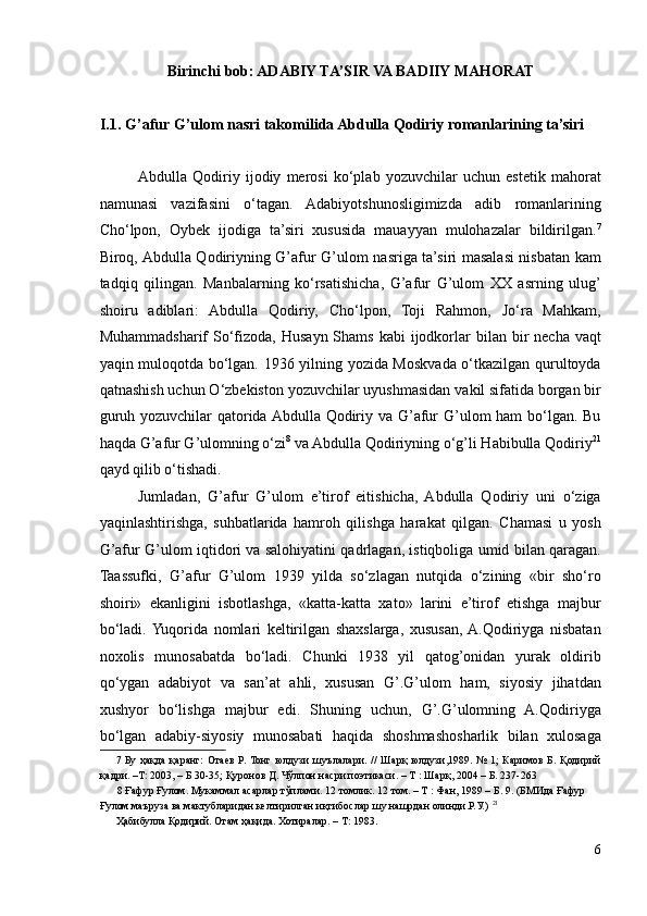 Birinchi bob: ADABIY TA’SIR VA BADIIY MAHORAT 
 
I.1.   G’afur G’ulom nasri takomilida Abdulla Qodiriy romanlarining ta’siri 
Abdulla   Qodiriy   ijodiy   merosi   ko‘plab   yozuvchilar   uchun   estetik   mahorat
namunasi   vazifasini   o‘tagan.   Adabiyotshunosligimizda   adib   romanlarining
Cho‘lpon,   Oybek   ijodiga   ta’siri   xususida   mauayyan   mulohazalar   bildirilgan. 7
Biroq, Abdulla Qodiriyning G’afur G’ulom nasriga ta’siri masalasi nisbatan kam
tadqiq   qilingan.   Manbalarning   ko‘rsatishicha,   G’afur   G’ulom   XX   asrning   ulug’
shoiru   adiblari:   Abdulla   Qodiriy,   Cho‘lpon,   Toji   Rahmon,   Jo‘ra   Mahkam,
Muhammadsharif   So‘fizoda, Husayn  Shams  kabi  ijodkorlar   bilan bir  necha  vaqt
yaqin muloqotda bo‘lgan. 1936 yilning yozida Moskvada o‘tkazilgan qurultoyda
qatnashish uchun O‘zbekiston yozuvchilar uyushmasidan vakil sifatida borgan bir
guruh yozuvchilar  qatorida Abdulla Qodiriy va G’afur  G’ulom ham bo‘lgan. Bu
haqda G’afur G’ulomning o‘zi 8
 va Abdulla Qodiriyning o‘g’li Habibulla Qodiriy 21
qayd qilib o‘tishadi.  
Jumladan,   G’afur   G’ulom   e’tirof   eitishicha,   Abdulla   Qodiriy   uni   o‘ziga
yaqinlashtirishga,   suhbatlarida   hamroh   qilishga   harakat   qilgan.   Chamasi   u   yosh
G’afur G’ulom iqtidori va salohiyatini qadrlagan, istiqboliga umid bilan qaragan.
Taassufki,   G’afur   G’ulom   1939   yilda   so‘zlagan   nutqida   o‘zining   «bir   sho‘ro
shoiri»   ekanligini   isbotlashga,   «katta-katta   xato»   larini   e’tirof   etishga   majbur
bo‘ladi.  Yuqorida   nomlari   keltirilgan   shaxslarga,   xususan,  A.Qodiriyga   nisbatan
noxolis   munosabatda   bo‘ladi.   Chunki   1938   yil   qatog’onidan   yurak   oldirib
qo‘ygan   adabiyot   va   san’at   ahli,   xususan   G’.G’ulom   ham,   siyosiy   jihatdan
xushyor   bo‘lishga   majbur   edi.   Shuning   uchun,   G’.G’ulomning   A.Qodiriyga
bo‘lgan   adabiy-siyosiy   munosabati   haqida   shoshmashosharlik   bilan   xulosaga
7   Бу ҳақда қаранг:  Отаев  Р. Тонг юлдузи  шуълалари. //  Шарқ  юлдузи,1989. №  1;  Каримов Б.  Қодирий
қадри. –Т: 2003, – Б 30-35; Қуронов Д. Чўлпон насри поэтикаси. – Т : Шарқ, 2004 – Б. 237-263  
8  Ғафур Ғулом. Мукаммал асарлар тўплами. 12 томлик. 12 том. – Т : Фан, 1989 – Б. 9. (БМИда Ғафур 
Ғулом маъруза ва мактубларидан келтирилган иқтибослар шу нашрдан олинди.Р.У.)   21
 
Ҳабибулла Қодирий. Отам ҳақида. Хотиралар. – Т: 1983. 
 
6 