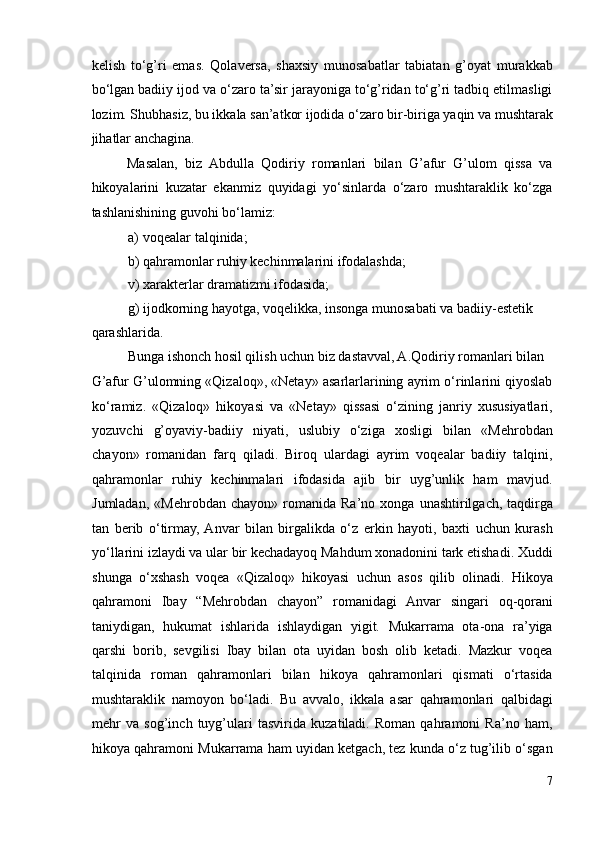 kelish   to‘g’ri   emas.   Qolaversa,   shaxsiy   munosabatlar   tabiatan   g’oyat   murakkab
bo‘lgan badiiy ijod va o‘zaro ta’sir jarayoniga to‘g’ridan to‘g’ri tadbiq etilmasligi
lozim. Shubhasiz, bu ikkala san’atkor ijodida o‘zaro bir-biriga yaqin va mushtarak
jihatlar anchagina.  
Masalan,   biz   Abdulla   Qodiriy   romanlari   bilan   G’afur   G’ulom   qissa   va
hikoyalarini   kuzatar   ekanmiz   quyidagi   yo‘sinlarda   o‘zaro   mushtaraklik   ko‘zga
tashlanishining guvohi bo‘lamiz:  
a) voqealar talqinida;  
b) qahramonlar ruhiy kechinmalarini ifodalashda;  
v) xarakterlar dramatizmi ifodasida;  
g) ijodkorning hayotga, voqelikka, insonga munosabati va badiiy-estetik 
qarashlarida.  
Bunga ishonch hosil qilish uchun biz dastavval, A.Qodiriy romanlari bilan 
G’afur G’ulomning «Qizaloq», «Netay» asarlarlarining ayrim o‘rinlarini qiyoslab
ko‘ramiz.   «Qizaloq»   hikoyasi   va   «Netay»   qissasi   o‘zining   janriy   xususiyatlari,
yozuvchi   g’oyaviy-badiiy   niyati,   uslubiy   o‘ziga   xosligi   bilan   «Mehrobdan
chayon»   romanidan   farq   qiladi.   Biroq   ulardagi   ayrim   voqealar   badiiy   talqini,
qahramonlar   ruhiy   kechinmalari   ifodasida   ajib   bir   uyg’unlik   ham   mavjud.
Jumladan,   «Mehrobdan   chayon»   romanida   Ra’no   xonga  unashtirilgach,   taqdirga
tan   berib   o‘tirmay,  Anvar   bilan   birgalikda   o‘z   erkin   hayoti,   baxti   uchun   kurash
yo‘llarini izlaydi va ular bir kechadayoq Mahdum xonadonini tark etishadi. Xuddi
shunga   o‘xshash   voqea   «Qizaloq»   hikoyasi   uchun   asos   qilib   olinadi.   Hikoya
qahramoni   Ibay   “Mehrobdan   chayon”   romanidagi   Anvar   singari   oq-qorani
taniydigan,   hukumat   ishlarida   ishlaydigan   yigit.   Mukarrama   ota-ona   ra’yiga
qarshi   borib,   sevgilisi   Ibay   bilan   ota   uyidan   bosh   olib   ketadi.   Mazkur   voqea
talqinida   roman   qahramonlari   bilan   hikoya   qahramonlari   qismati   o‘rtasida
mushtaraklik   namoyon   bo‘ladi.   Bu   avvalo,   ikkala   asar   qahramonlari   qalbidagi
mehr   va   sog’inch   tuyg’ulari   tasvirida   kuzatiladi.   Roman   qahramoni   Ra’no   ham,
hikoya qahramoni Mukarrama ham uyidan ketgach, tez kunda o‘z tug’ilib o‘sgan
7 