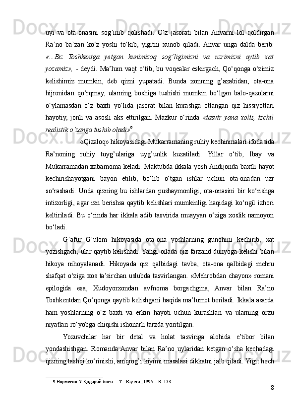 uyi   va   ota-onasini   sog’inib   qolishadi.   O‘z   jasorati   bilan  Anvarni   lol   qoldirgan
Ra’no   ba’zan   ko‘z   yoshi   to‘kib,   yigitni   xunob   qiladi.  Anvar   unga   dalda   berib:
«...Biz   Toshkentga   yetgan   kunimizoq   sog’ligimizni   va   uzrimizni   aytib   xat
yozamiz»,   - deydi. Ma’lum  vaqt  o‘tib, bu voqealar  eskirgach, Qo‘qonga o‘zimiz
kelishimiz   mumkin,   deb   qizni   yupatadi.   Bunda   xonning   g’azabidan,   ota-ona
hijronidan   qo‘rqmay,   ularning   boshiga   tushishi   mumkin   bo‘lgan   balo-qazolarni
o‘ylamasdan   o‘z   baxti   yo‘lida   jasorat   bilan   kurashga   otlangan   qiz   hissiyotlari
hayotiy,   jonli   va   asosli   aks   ettirilgan.   Mazkur   o‘rinda   «tasvir   yana   xolis,   izchil
realistik o‘zanga tushib oladi» 9
 
«Qizaloq» hikoyasidagi Mukarramaning ruhiy kechinmalari ifodasida 
Ra’noning   ruhiy   tuyg’ulariga   uyg’unlik   kuzatiladi.   Yillar   o‘tib,   Ibay   va
Mukarramadan xabarnoma keladi. Maktubda ikkala yosh Andijonda baxtli hayot
kechirishayotgani   bayon   etilib,   bo‘lib   o‘tgan   ishlar   uchun   ota-onadan   uzr
so‘rashadi.   Unda   qizning   bu   ishlardan   pushaymonligi,   ota-onasini   bir   ko‘rishga
intizorligi, agar izn berishsa qaytib kelishlari mumkinligi haqidagi ko‘ngil izhori
keltiriladi. Bu  o‘rinda har  ikkala adib tasvirida muayyan o‘ziga xoslik namoyon
bo‘ladi.  
G’afur   G’ulom   hikoyasida   ota-ona   yoshlarning   gunohini   kechirib,   xat
yozishgach, ular qaytib kelishadi. Yangi oilada qiz farzand dunyoga kelishi bilan
hikoya   nihoyalanadi.   Hikoyada   qiz   qalbidagi   tavba,   ota-ona   qalbidagi   mehru
shafqat o‘ziga xos ta’sirchan uslubda tasvirlangan. «Mehrobdan chayon» romani
epilogida   esa,   Xudoyorxondan   avfnoma   borgachgina,   Anvar   bilan   Ra’no
Toshkentdan Qo‘qonga qaytib kelishgani haqida ma’lumot beriladi. Ikkala asarda
ham   yoshlarning   o‘z   baxti   va   erkin   hayoti   uchun   kurashlari   va   ularning   orzu
niyatlari ro‘yobga chiqishi ishonarli tarzda yoritilgan.  
Yozuvchilar   har   bir   detal   va   holat   tasviriga   alohida   e’tibor   bilan
yondashishgan.   Romanda  Anvar   bilan   Ra’no   uylaridan   ketgan   o‘sha   kechadagi
qizning tashqi ko‘rinishi, aniqrog’i kiyimi masalasi dikkatni jalb qiladi. Yigit hech
9  Норматов У. Қодирий боғи. – Т : Ёзувчи, 1995 – Б. 173  
8 