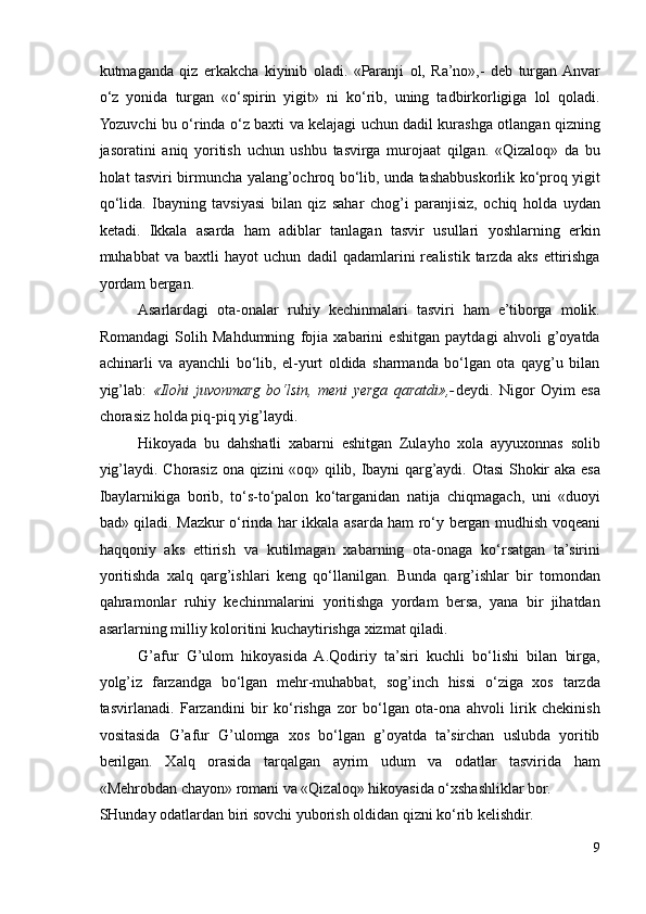 kutmaganda   qiz   erkakcha   kiyinib   oladi.   «Paranji   ol,   Ra’no»,-   deb   turgan  Anvar
o‘z   yonida   turgan   «o‘spirin   yigit»   ni   ko‘rib,   uning   tadbirkorligiga   lol   qoladi.
Yozuvchi bu o‘rinda o‘z baxti va kelajagi uchun dadil kurashga otlangan qizning
jasoratini   aniq   yoritish   uchun   ushbu   tasvirga   murojaat   qilgan.   «Qizaloq»   da   bu
holat tasviri birmuncha yalang’ochroq bo‘lib, unda tashabbuskorlik ko‘proq yigit
qo‘lida.   Ibayning   tavsiyasi   bilan   qiz   sahar   chog’i   paranjisiz,   ochiq   holda   uydan
ketadi.   Ikkala   asarda   ham   adiblar   tanlagan   tasvir   usullari   yoshlarning   erkin
muhabbat   va   baxtli   hayot   uchun   dadil   qadamlarini   realistik   tarzda   aks   ettirishga
yordam bergan. 
Asarlardagi   ota-onalar   ruhiy   kechinmalari   tasviri   ham   e’tiborga   molik.
Romandagi   Solih   Mahdumning   fojia   xabarini   eshitgan   paytdagi   ahvoli   g’oyatda
achinarli   va   ayanchli   bo‘lib,   el-yurt   oldida   sharmanda   bo‘lgan   ota   qayg’u   bilan
yig’lab:   «Ilohi   juvonmarg   bo‘lsin,   meni   yerga   qaratdi»,- deydi.   Nigor   Oyim   esa
chorasiz holda piq-piq yig’laydi. 
Hikoyada   bu   dahshatli   xabarni   eshitgan   Zulayho   xola   ayyuxonnas   solib
yig’laydi. Chorasiz ona qizini «oq» qilib, Ibayni  qarg’aydi. Otasi Shokir aka esa
Ibaylarnikiga   borib,   to‘s-to‘palon   ko‘targanidan   natija   chiqmagach,   uni   «duoyi
bad» qiladi. Mazkur o‘rinda har ikkala asarda ham ro‘y bergan mudhish voqeani
haqqoniy   aks   ettirish   va   kutilmagan   xabarning   ota-onaga   ko‘rsatgan   ta’sirini
yoritishda   xalq   qarg’ishlari   keng   qo‘llanilgan.   Bunda   qarg’ishlar   bir   tomondan
qahramonlar   ruhiy   kechinmalarini   yoritishga   yordam   bersa,   yana   bir   jihatdan
asarlarning milliy koloritini kuchaytirishga xizmat qiladi.  
G’afur   G’ulom   hikoyasida   A.Qodiriy   ta’siri   kuchli   bo‘lishi   bilan   birga,
yolg’iz   farzandga   bo‘lgan   mehr-muhabbat,   sog’inch   hissi   o‘ziga   xos   tarzda
tasvirlanadi.   Farzandini   bir   ko‘rishga   zor   bo‘lgan   ota-ona   ahvoli   lirik   chekinish
vositasida   G’afur   G’ulomga   xos   bo‘lgan   g’oyatda   ta’sirchan   uslubda   yoritib
berilgan.   Xalq   orasida   tarqalgan   ayrim   udum   va   odatlar   tasvirida   ham
«Mehrobdan chayon» romani va «Qizaloq» hikoyasida o‘xshashliklar bor. 
SHunday odatlardan biri sovchi yuborish oldidan qizni ko‘rib kelishdir. 
9 