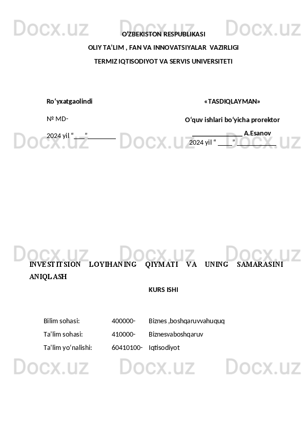 O ‘ZBEKISTON RESPUBLIKASI 
OLIY  TA’LIM , FAN  VA INNOVATSIYALAR  VAZIRLIGI
TERMIZ IQTISODIYOT VA SERVIS UNIVERSITETI
Ro ‘ yxatgaolindi
№  MD-
202 4  yil “___”__ ______ «TASDIQLAYMAN»
O‘quv ishlari bo‘yicha prorektor
______________ A.Esanov 
202 4  yil “ ____” ___________
 
INVESTITSION   LOYIHANING   QIYMATI   VA   UNING   SAMARASINI
ANIQLASH
KURS ISHI
Bilim sohasi: 4 00000- Biznes ,boshqaruvvahuquq
Ta’lim sohasi: 4 10 000- Biznesvaboshqaruv
Ta’lim yo‘nalishi: 60 4 10100- Iqtisodiyot 