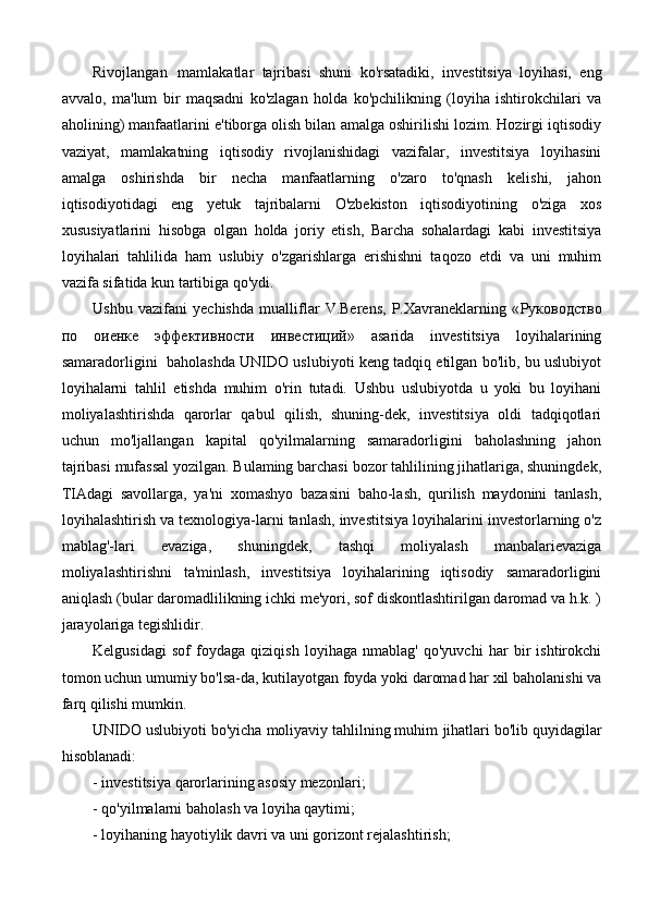 Rivojlangan   mamlakatlar   tajribasi   shuni   ko'rsatadiki,   investitsiya   loyihasi,   eng
avvalo,   ma'lum   bir   maqsadni   ko'zlagan   holda   ko'pchilikning   (loyiha   ishtirokchilari   va
aholining) manfaatlarini e'tiborga olish bilan amalga oshirilishi lozim. Hozirgi iqtisodiy
vaziyat,   mamlakatning   iqtisodiy   rivojlanishidagi   vazifalar,   investitsiya   loyihasini
amalga   oshirishda   bir   necha   manfaatlarning   o'zaro   to'qnash   kelishi,   jahon
iqtisodiyotidagi   eng   yetuk   tajribalarni   O'zbekiston   iqtisodiyotining   o'ziga   xos
xususiyatlarini   hisobga   olgan   holda   joriy   etish,   Barcha   sohalardagi   kabi   investitsiya
loyihalari   tahlilida   ham   uslubiy   o'zgarishlarga   erishishni   taqozo   etdi   va   uni   muhim
vazifa sifatida kun tartibiga qo'ydi.
Ushbu   vazifani   yechishda   mualliflar   V.Berens,   P.Xavraneklarning   « Руководство
по   оиенке   эффективности   инвестиций »   asarida   investitsiya   loyihalarining
samaradorligini   baholashda UNIDO uslubiyoti keng tadqiq etilgan bo'lib, bu uslubiyot
loyihalarni   tahlil   etishda   muhim   o'rin   tutadi.   Ushbu   uslubiyotda   u   yoki   bu   loyihani
moliyalashtirishda   qarorlar   qabul   qilish,   shuning-dek,   investitsiya   oldi   tadqiqotlari
uchun   mo'ljallangan   kapital   qo'yilmalarning   samaradorligini   baholashning   jahon
tajribasi mufassal yozilgan. Bulaming barchasi bozor tahlilining jihatlariga, shuningdek,
TIAdagi   savollarga,   ya'ni   xomashyo   bazasini   baho-lash,   qurilish   maydonini   tanlash,
loyihalashtirish va texnologiya-larni tanlash, investitsiya loyihalarini investorlarning o'z
mablag'-lari   evaziga,   shuningdek,   tashqi   moliyalash   manbalarievaziga
moliyalashtirishni   ta'minlash,   investitsiya   loyihalarining   iqtisodiy   samaradorligini
aniqlash (bular daromadlilikning ichki me'yori, sof diskontlashtirilgan daromad va h.k. )
jarayolariga tegishlidir.
Kelgusidagi   sof   foydaga   qiziqish   loyihaga   nmablag'   qo'yuvchi   har   bir   ishtirokchi
tomon uchun umumiy bo'lsa-da, kutilayotgan foyda yoki daromad har xil baholanishi va
farq qilishi mumkin.
UNIDO uslubiyoti bo'yicha moliyaviy tahlilning muhim   jihatlari bo'lib quyidagilar
hisoblanadi:
- investitsiya qarorlarining asosiy mezonlari;
- qo'yilmalarni baholash va loyiha qaytimi;
- loyihaning hayotiylik davri va uni gorizont rejalashtirish; 