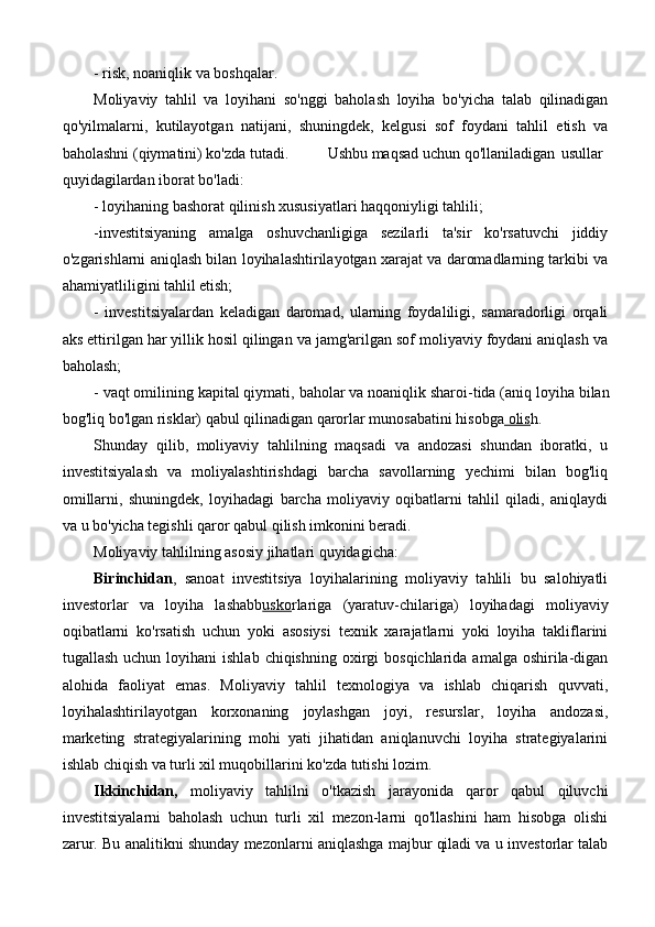 - risk, noaniqlik va boshqalar.
Moliyaviy   tahlil   va   loyihani   so'nggi   baholash   loyiha   bo'yicha   talab   qilinadigan
qo'yilmalarni,   kutilayotgan   natijani,   shuningdek,   kelgusi   sof   foydani   tahlil   etish   va
baholashni (qiymatini) ko'zda tutadi. Ushbu maqsad uchun qo'llaniladigan usullar
quyidagilardan iborat bo'ladi:
- loyihaning bashorat qilinish xususiyatlari haqqoniyligi tahlili;
-investitsiyaning   amalga   oshuvchanligiga   sezilarli   ta'sir   ko'rsatuvchi   jiddiy
o'zgarishlarni aniqlash bilan loyihalashtirilayotgan xarajat va daromadlarning tarkibi va
ahamiyatliligini tahlil etish;
-   investitsiyalardan   keladigan   daromad,   ularning   foydaliligi,   samaradorligi   orqali
aks ettirilgan har yillik hosil qilingan va jamg'arilgan sof moliyaviy foydani aniqlash va
baholash;
- vaqt omilining kapital qiymati, baholar va noaniqlik sharoi-tida (aniq loyiha bilan
bog'liq bo'lgan risklar) qabul qilinadigan qarorlar munosabatini hisobga  olis h.
Shunday   qilib,   moliyaviy   tahlilning   maqsadi   va   andozasi   shundan   iboratki,   u
investitsiyalash   va   moliyalashtirishdagi   barcha   savollarning   yechimi   bilan   bog'liq
omillarni,   shuningdek,   loyihadagi   barcha   moliyaviy   oqibatlarni   tahlil   qiladi,   aniqlaydi
va u bo'yicha tegishli qaror qabul qilish imkonini beradi.
Moliyaviy tahlilning asosiy jihatlari quyidagicha:
Birinchidan ,   sanoat   investitsiya   loyihalarining   moliyaviy   tahlili   bu   salohiyatli
investorlar   va   loyiha   lashabb usko rlariga   (yaratuv-chilariga)   loyihadagi   moliyaviy
oqibatlarni   ko'rsatish   uchun   yoki   asosiysi   texnik   xarajatlarni   yoki   loyiha   takliflarini
tugallash  uchun  loyihani   ishlab  chiqishning  oxirgi   bosqichlarida  amalga oshirila-digan
alohida   faoliyat   emas.   Moliyaviy   tahlil   texnologiya   va   ishlab   chiqarish   quvvati,
loyihalashtirilayotgan   korxonaning   joylashgan   joyi,   resurslar,   loyiha   andozasi,
marketing   strategiyalarining   mohi   yati   jihatidan   aniqlanuvchi   loyiha   strategiyalarini
ishlab chiqish va   turli xil muqobillarini ko'zda tutishi lozim.
Ikkinchidan,   moliyaviy   tahlilni   o'tkazish   jarayonida   qaror   qabul   qiluvchi
investitsiyalarni   baholash   uchun   turli   xil   mezon-larni   qo'llashini   ham   hisobga   olishi
zarur. Bu analitikni shunday mezonlarni aniqlashga majbur qiladi va u investorlar talab 