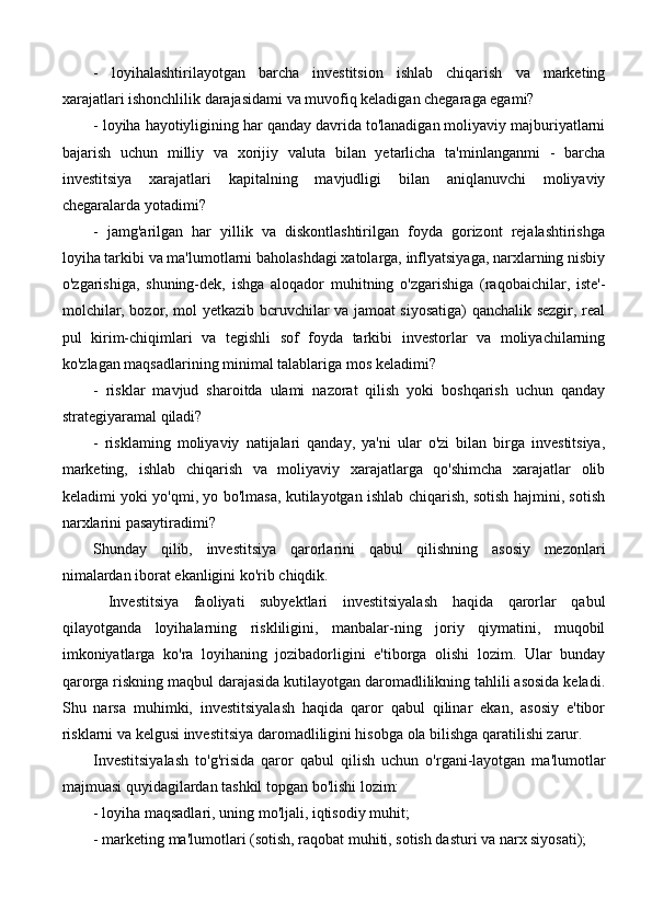 -   loyihalashtirilayotgan   barcha   investitsion   ishlab   chiqarish   va   marketing
xarajatlari ishonchlilik darajasidami va muvofiq keladigan chegaraga egami?
- loyiha hayotiyligining har qanday davrida to'lanadigan moliyaviy majburiyatlarni
bajarish   uchun   milliy   va   xorijiy   valuta   bilan   yetarlicha   ta'minlanganmi   -   barcha
investitsiya   xarajatlari   kapitalning   mavjudligi   bilan   aniqlanuvchi   moliyaviy
chegaralarda yotadimi?
-   jamg'arilgan   har   yillik   va   diskontlashtirilgan   foyda   gorizont   rejalashtirishga
loyiha tarkibi va ma'lumotlarni baholashdagi xatolarga, inflyatsiyaga, narxlarning nisbiy
o'zgarishiga,   shuning-dek,   ishga   aloqador   muhitning   o'zgarishiga   (raqobaichilar,   iste'-
molchilar, bozor, mol yetkazib bcruvchilar va jamoat siyosatiga) qanchalik sezgir, real
pul   kirim-chiqimlari   va   tegishli   sof   foyda   tarkibi   investorlar   va   moliyachilarning
ko'zlagan maqsadlarining minimal talablariga mos keladimi?
-   risklar   mavjud   sharoitda   ulami   nazorat   qilish   yoki   boshqarish   uchun   qanday
strategiyaramal qiladi?
-   risklaming   moliyaviy   natijalari   qanday,   ya'ni   ular   o'zi   bilan   birga   investitsiya,
marketing,   ishlab   chiqarish   va   moliyaviy   xarajatlarga   qo'shimcha   xarajatlar   olib
keladimi yoki yo'qmi, yo bo'lmasa, kutilayotgan ishlab chiqarish, sotish hajmini, sotish
narxlarini pasaytiradimi?
Shunday   qilib,   investitsiya   qarorlarini   qabul   qilishning   asosiy   mezonlari
nimalardan iborat ekanligini ko'rib chiqdik.
  Investitsiya   faoliyati   subyektlari   investitsiyalash   haqida   qarorlar   qabul
qilayotganda   loyihalarning   riskliligini,   manbalar-ning   joriy   qiymatini,   muqobil
imkoniyatlarga   ko'ra   loyihaning   jozibadorligini   e'tiborga   olishi   lozim.   Ular   bunday
qarorga riskning maqbul darajasida kutilayotgan daromadlilikning tahlili asosida keladi.
Shu   narsa   muhimki,   investitsiyalash   haqida   qaror   qabul   qilinar   ekan,   asosiy   e'tibor
risklarni va kelgusi investitsiya daromadliligini hisobga ola bilishga qaratilishi zarur.
Investitsiyalash   to'g'risida   qaror   qabul   qilish   uchun   o'rgani-layotgan   ma'lumotlar
majmuasi quyidagilardan tashkil topgan bo'lishi lozim:
- loyiha maqsadlari, uning mo'ljali, iqtisodiy muhit;
- marketing ma'lumotlari (sotish, raqobat muhiti, sotish dasturi va narx siyosati); 