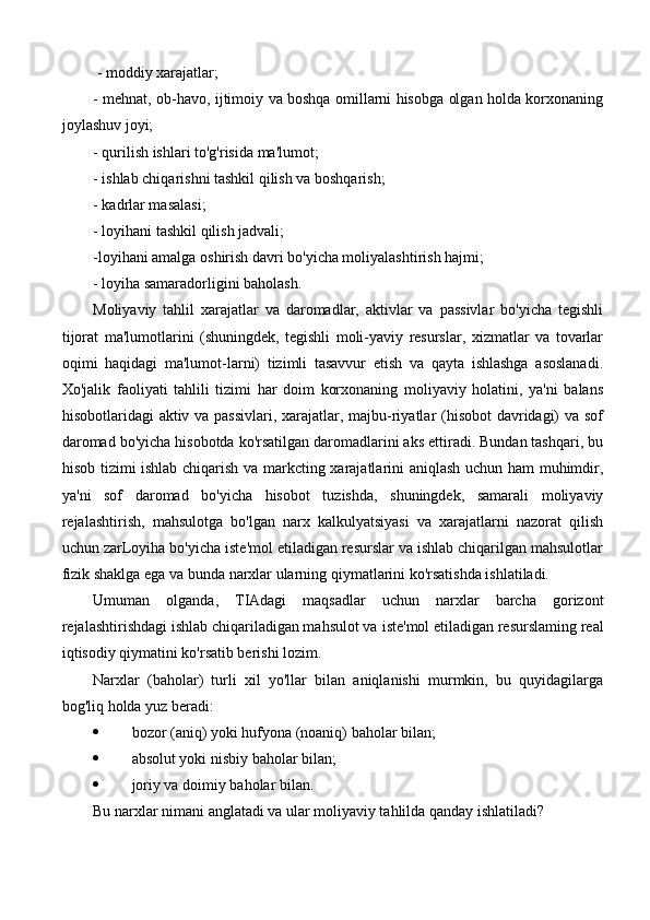  - moddiy xarajatlar;
- mehnat, ob-havo, ijtimoiy va boshqa omillarni hisobga olgan holda korxonaning
joylashuv joyi;
- qurilish ishlari to'g'risida ma'lumot;
- ishlab chiqarishni tashkil qilish va boshqarish;
- kadrlar masalasi;
- loyihani tashkil qilish jadvali;
-loyihani amalga oshirish davri bo'yicha moliyalashtirish hajmi;
- loyiha samaradorligini baholash.
Moliyaviy   tahlil   xarajatlar   va   daromadlar,   aktivlar   va   passivlar   bo'yicha   tegishli
tijorat   ma'lumotlarini   (shuningdek,   tegishli   moli-yaviy   resurslar,   xizmatlar   va   tovarlar
oqimi   haqidagi   ma'lumot-larni)   tizimli   tasavvur   etish   va   qayta   ishlashga   asoslanadi.
Xo'jalik   faoliyati   tahlili   tizimi   har   doim   korxonaning   moliyaviy   holatini,   ya'ni   balans
hisobotlaridagi aktiv va passivlari, xarajatlar, majbu-riyatlar  (hisobot davridagi)  va sof
daromad bo'yicha hisobotda ko'rsatilgan daromadlarini aks ettiradi. Bundan tashqari, bu
hisob tizimi ishlab chiqarish va markcting xarajatlarini aniqlash uchun ham muhimdir,
ya'ni   sof   daromad   bo'yicha   hisobot   tuzishda,   shuningdek,   samarali   moliyaviy
rejalashtirish,   mahsulotga   bo'lgan   narx   kalkulyatsiyasi   va   xarajatlarni   nazorat   qilish
uchun zarLoyiha bo'yicha iste'mol etiladigan resurslar va ishlab chiqarilgan mahsulotlar
fizik shaklga ega va bunda narxlar ularning qiymatlarini ko'rsatishda ishlatiladi.
Umuman   olganda,   TIAdagi   maqsadlar   uchun   narxlar   barcha   gorizont
rejalashtirishdagi ishlab chiqariladigan mahsulot va   iste'mol etiladigan resurslaming real
iqtisodiy qiymatini ko'rsatib berishi lozim. 
Narxlar   (baholar)   turli   xil   yo'llar   bilan   aniqlanishi   murmkin,   bu   quyidagilarga
bog'liq holda yuz beradi:
 bozor (aniq) yoki hufyona (noaniq) baholar bilan;
 absolut yoki nisbiy baholar bilan;
 joriy va doimiy baholar bilan.
Bu narxlar nimani anglatadi va ular moliyaviy tahlilda qanday ishlatiladi? 