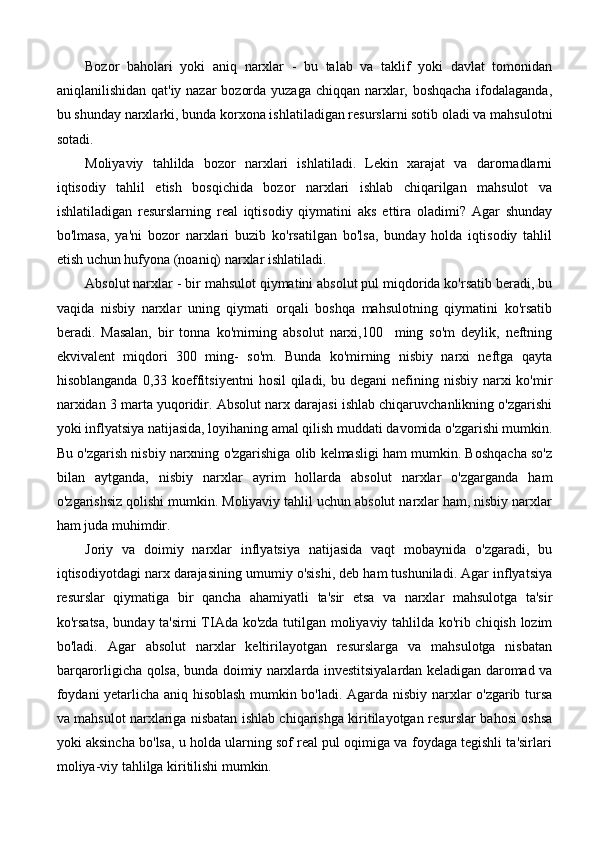 Bozor   baholari   yoki   aniq   narxlar   -   bu   talab   va   taklif   yoki   davlat   tomonidan
aniqlanilishidan qat'iy nazar bozorda yuzaga chiqqan narxlar, boshqacha ifodalaganda,
bu shunday narxlarki, bunda korxona ishlatiladigan resurslarni sotib oladi va mahsulotni
sotadi.
Moliyaviy   tahlilda   bozor   narxlari   ishlatiladi.   Lekin   xarajat   va   darornadlarni
iqtisodiy   tahlil   etish   bosqichida   bozor   narxlari   ishlab   chiqarilgan   mahsulot   va
ishlatiladigan   resurslarning   real   iqtisodiy   qiymatini   aks   ettira   oladimi?   Agar   shunday
bo'lmasa,   ya'ni   bozor   narxlari   buzib   ko'rsatilgan   bo'lsa,   bunday   holda   iqtisodiy   tahlil
etish uchun hufyona (noaniq) narxlar ishlatiladi.
Absolut narxlar - bir mahsulot qiymatini absolut pul miqdorida ko'rsatib beradi, bu
vaqida   nisbiy   narxlar   uning   qiymati   orqali   boshqa   mahsulotning   qiymatini   ko'rsatib
beradi.   Masalan,   bir   tonna   ko'mirning   absolut   narxi,100     ming   so'm   deylik,   neftning
ekvivalent   miqdori   300   ming-   so'm.   Bunda   ko'mirning   nisbiy   narxi   neftga   qayta
hisoblanganda  0,33  koeffitsiyentni   hosil   qiladi,  bu degani  nefining nisbiy  narxi  ko'mir
narxidan 3 marta yuqoridir. Absolut narx darajasi ishlab chiqaruvchanlikning o'zgarishi
yoki inflyatsiya natijasida, loyihaning amal qilish muddati davomida o'zgarishi mumkin.
Bu o'zgarish nisbiy narxning o'zgarishiga olib kelmasligi ham mumkin. Boshqacha so'z
bilan   aytganda,   nisbiy   narxlar   ayrim   hollarda   absolut   narxlar   o'zgarganda   ham
o'zgarishsiz qolishi mumkin. Moliyaviy tahlil uchun absolut narxlar ham, nisbiy narxlar
ham juda muhimdir.
Joriy   va   doimiy   narxlar   inflyatsiya   natijasida   vaqt   mobaynida   o'zgaradi,   bu
iqtisodiyotdagi narx darajasining umumiy o'sishi, deb ham tushuniladi. Agar inflyatsiya
resurslar   qiymatiga   bir   qancha   ahamiyatli   ta'sir   etsa   va   narxlar   mahsulotga   ta'sir
ko'rsatsa, bunday ta'sirni TIAda ko'zda tutilgan moliyaviy tahlilda ko'rib chiqish lozim
bo'ladi.   Agar   absolut   narxlar   keltirilayotgan   resurslarga   va   mahsulotga   nisbatan
barqarorligicha qolsa, bunda doimiy narxlarda investitsiyalardan keladigan daromad va
foydani yetarlicha aniq hisoblash mumkin bo'ladi. Agarda nisbiy narxlar o'zgarib tursa
va mahsulot narxlariga nisbatan ishlab chiqarishga kiritilayotgan resurslar bahosi oshsa
yoki aksincha bo'lsa, u holda ularning sof real pul oqimiga va foydaga tegishli ta'sirlari
moliya-viy tahlilga kiritilishi mumkin. 
