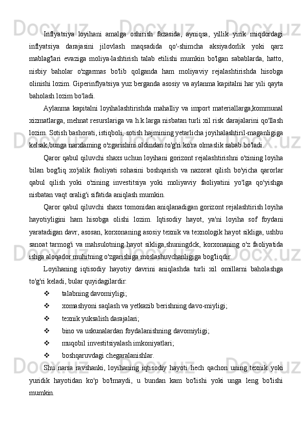 Inflyatsiya   loyihani   amalga   oshirish   fazasida,   ayniqsa,   yillik   yirik   miqdordagi
inflyatsiya   darajasini   jilovlash   maqsadida   qo'-shimcha   aksiyadorlik   yoki   qarz
mablag'lari   evaziga   moliya-lashtirish   talab   etilishi   mumkin   bo'lgan   sabablarda,   hatto,
nisbiy   baholar   o'zgarmas   bo'lib   qolganda   ham   moliyaviy   rejalashtirishda   hisobga
olinishi lozim. Giperinflyatsiya yuz berganda asosiy va aylanma kapitalni har yili qayta
baholash lozim bo'ladi.
Aylanma   kapitalni   loyihalashtirishda   mahalliy   va   import   materiallarga,kommunal
xizmatlarga, mehnat resurslariga va h.k.larga nisbatan turli xil risk darajalarini qo'llash
lozim. Sotish bashorati, istiqboli, sotish hajmining yetarlicha joyihalashtiril-maganligiga
kelsak,bunga narxlaming o'zgarishini oldindan to'g'ri ko'ra olmaslik sabab bo'ladi.
Qaror qabul qiluvchi shaxs uchun loyihani gorizont rejalashtirishni o'zining loyiha
bilan   bog'liq   xo'jalik   faoliyati   sohasini   boshqarish   va   nazorat   qilish   bo'yicha   qarorlar
qabul   qilish   yoki   o'zining   investitsiya   yoki   moliyaviy   faoliyatini   yo'lga   qo'yishga
nisbatan vaqt oralig'i sifatida aniqlash mumkin.
Qaror qabul qiluvchi shaxs tomonidan aniqlanadigan gorizont rejalashtirish loyiha
hayotiyligini   ham   hisobga   olishi   lozim.   Iqtisodiy   hayot,   ya'ni   loyiha   sof   foydani
yaratadigan davr, asosan, korxonaning asosiy texnik va texnologik hayot sikliga, ushbu
sanoat  tarmog'i  va mahsulotning hayot sikliga,shuningdck, korxonaning o'z faoliyatida
ishga aloqador muhitning o'zgarishiga moslashuvchanligiga bog'liqdir.
Loyihaning   iqtisodiy   hayotiy   davrini   aniqlashda   turli   xil   omillarni   baholashga
to'g'ri keladi, bular quyidagilardir:
 talabning davomiyligi;
 xomashyoni saqlash va yetkazib berishning davo-miyligi;
 texnik yuksalish darajalari;
 bino va uskunalardan foydalanishning davomiyligi;
 muqobil investitsiyalash imkoniyatlari;
 boshqaruvdagi chegaralanishlar.
Shu   narsa   ravshanki,   loyihaning   iqtisodiy   hayoti   hech   qachon   uning   texnik   yoki
yuridik   hayotidan   ko'p   bo'łmaydi,   u   bundan   kam   bo'lishi   yoki   unga   leng   bo'lishi
mumkin. 
