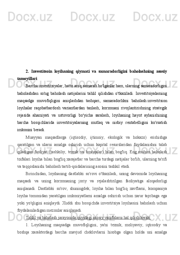 2.   Investitsoin   loyihaning   qiymati   va   samaradorligini   baholashning   asosiy
tamoyillari
Barcha investitsiyalar, hatto aniq samarali bo'lganlar ham, ularning samaradorligini
baholashdan   so'ng   baholash   natijalarini   tahlil   qilishdan   o'tkaziladi.   Investitsiyalarning
maqsadga   muvofiqligini   aniqlashdan   tashqari,   samaradorlikni   baholash   investitsion
loyihalar   raqobatbardosh   variantlardan   tanlash,   korxonani   rivojlantirishning   strategik
rejasida   ahamiyati   va   ustuvorligi   bo'yicha   saralash,   loyihaning   hayot   aylanishining
barcha   bosqichlarida   investitsiyalarning   mutlaq   va   nisbiy   rentabelligini   ko'rsatish
imkonini beradi.
Muayyan   maqsadlarga   (iqtisodiy,   ijtimoiy,   ekologik   va   hokazo)   erishishga
qaratilgan   va   ularni   amalga   oshirish   uchun   kapital   resurslaridan   foydalanishni   talab
qiladigan   faoliyat   (tashkiliy,   texnik   va   boshqalar)   bilan   bog'liq.   Eng   muhim   baholash
toifalari loyiha bilan bog'liq xarajatlar va barcha turdagi natijalar bo'lib, ularning ta'rifi
va taqqoslanishi baholash tartib-qoidalarining asosini tashkil etadi.
Birinchidan,   loyihaning   dastlabki   so'rovi   o'tkaziladi,   uning   davomida   loyihaning
maqsadi   va   uning   korxonaning   joriy   va   rejalashtirilgan   faoliyatiga   aloqadorligi
aniqlanadi.   Dastlabki   so'rov,   shuningdek,   loyiha   bilan   bog'liq   xavflarni,   kompaniya
loyiha   tomonidan   yaratilgan   imkoniyatlarni   amalga   oshirish   uchun   zarur   tajribaga   ega
yoki   yo'qligini   aniqlaydi.   Xuddi   shu   bosqichda   investitsiya   loyihasini   baholash   uchun
foydalaniladigan mezonlar aniqlanadi.
Tahlil va baholash jarayonida quyidagi asosiy vazifalarni hal qilish kerak:
1.   Loyihaning   maqsadga   muvofiqligini,   ya'ni   texnik,   moliyaviy,   iqtisodiy   va
boshqa   xarakterdagi   barcha   mavjud   cheklovlarni   hisobga   olgan   holda   uni   amalga 