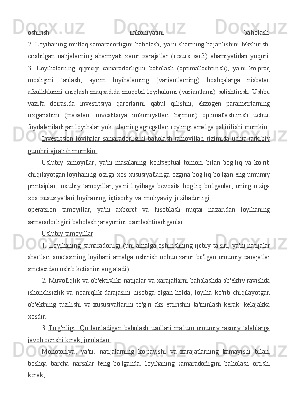 oshirish   imkoniyatini   baholash.
2. Loyihaning mutlaq samaradorligini baholash, ya'ni shartning bajarilishini tekshirish:
erishilgan   natijalarning   ahamiyati   zarur   xarajatlar   (resurs   sarfi)   ahamiyatidan   yuqori.
3.   Loyihalarning   qiyosiy   samaradorligini   baholash   (optimallashtirish),   ya'ni   ko'proq
mosligini   tanlash,   ayrim   loyihalarning   (variantlarning)   boshqalarga   nisbatan
afzalliklarini   aniqlash   maqsadida   muqobil   loyihalarni   (variantlarni)   solishtirish.   Ushbu
vazifa   doirasida   investitsiya   qarorlarini   qabul   qilishni,   ekzogen   parametrlarning
o'zgarishini   (masalan,   investitsiya   imkoniyatlari   hajmini)   optimallashtirish   uchun
foydalaniladigan loyihalar yoki ularning agregatlari reytingi amalga oshirilishi mumkin.
Investitsion  loyihalar samaradorligini baholash tamoyillari tizimida uchta tarkibiy
guruhni ajratish mumkin:
Uslubiy   tamoyillar,   ya'ni   masalaning   kontseptual   tomoni   bilan   bog'liq   va   ko'rib
chiqilayotgan loyihaning o'ziga xos xususiyatlariga ozgina bog'liq bo'lgan eng umumiy
printsiplar;   uslubiy   tamoyillar,   ya'ni   loyihaga   bevosita   bog'liq   bo'lganlar,   uning   o'ziga
xos   xususiyatlari,loyihaning   iqtisodiy   va   moliyaviy   jozibadorligi;                                            
operatsion   tamoyillar,   ya'ni   axborot   va   hisoblash   nuqtai   nazaridan   loyihaning
samaradorligini baholash jarayonini osonlashtiradiganlar.
Uslubiy tamoyillar
1. Loyihaning samaradorligi  (uni  amalga oshirishning ijobiy ta'siri, ya'ni  natijalar
shartlari   smetasining   loyihani   amalga   oshirish   uchun   zarur   bo'lgan   umumiy   xarajatlar
smetasidan oshib ketishini anglatadi).
2. Muvofiqlik va ob'ektivlik: natijalar va xarajatlarni baholashda ob'ektiv ravishda
ishonchsizlik   va   noaniqlik   darajasini   hisobga   olgan   holda,   loyiha   ko'rib   chiqilayotgan
ob'ektning   tuzilishi   va   xususiyatlarini   to'g'ri   aks   ettirishni   ta'minlash   kerak.   kelajakka
xosdir.
3.   To'g'riligi:   Qo'llaniladigan   baholash   usullari   ma'lum   umumiy   rasmiy   talablarga
javob berishi kerak, jumladan:
Monotoniya,   ya'ni.   natijalarning   ko'payishi   va   xarajatlarning   kamayishi   bilan,
boshqa   barcha   narsalar   teng   bo'lganda,   loyihaning   samaradorligini   baholash   ortishi
kerak; 