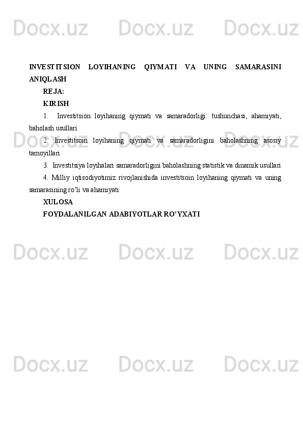 INVESTITSION   LOYIHANING   QIYMATI   VA   UNING   SAMARASINI
ANIQLASH
REJA:
KIRISH
1.     Investitsion   loyihaning   qiymati   va   samaradorligi:   tushunchasi,   ahamiyati,
baholash usullari
2.   Investitsoin   loyihaning   qiymati   va   samaradorligini   baholashning   asosiy
tamoyillari
3.  Investitsiya loyihalari samaradorligini baholashning statistik va dinamik usullari
4.   Milliy   iqtisodiyotimiz   rivojlanishida   investitsoin   loyihaning   qiymati   va   uning
samarasining ro’li va ahamiyati
XULOSA
FOYDALANILGAN ADABIYOTLAR RO’YXATI 