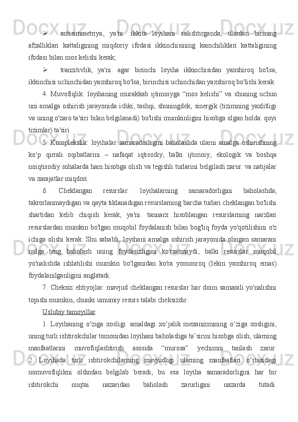  antisimmetriya,   ya'ni.   ikkita   loyihani   solishtirganda,   ulardan   birining
afzalliklari   kattaligining   miqdoriy   ifodasi   ikkinchisining   kamchiliklari   kattaligining
ifodasi bilan mos kelishi kerak;
 tranzitivlik,   ya'ni.   agar   birinchi   loyiha   ikkinchisidan   yaxshiroq   bo'lsa,
ikkinchisi uchinchidan yaxshiroq bo'lsa, birinchisi uchinchidan yaxshiroq bo'lishi kerak.
4.   Muvofiqlik:   loyihaning   murakkab   ijtimoiyga   “mos   kelishi”   va   shuning   uchun
uni amalga oshirish jarayonida ichki, tashqi, shuningdek, sinergik (tizimning yaxlitligi
va uning o'zaro ta'siri bilan belgilanadi) bo'lishi mumkinligini hisobga olgan holda. quyi
tizimlar) ta'siri.
5.   Komplekslik:   loyihalar   samaradorligini   baholashda   ularni   amalga   oshirishning
ko‘p   qirrali   oqibatlarini   –   nafaqat   iqtisodiy,   balki   ijtimoiy,   ekologik   va   boshqa
noiqtisodiy sohalarda ham hisobga olish va tegishli turlarini belgilash zarur. va natijalar
va xarajatlar miqdori.
6.   Cheklangan   resurslar:   loyihalarning   samaradorligini   baholashda,
takrorlanmaydigan va qayta tiklanadigan resurslarning barcha turlari cheklangan bo'lishi
shartidan   kelib   chiqish   kerak,   ya'ni.   tannarx   hisoblangan   resurslarning   narxlari
resurslardan mumkin bo'lgan muqobil foydalanish bilan bog'liq foyda yo'qotilishini o'z
ichiga olishi  kerak. Shu sababli, loyihani  amalga oshirish jarayonida olingan samarani
nolga   teng   baholash   uning   foydasizligini   ko'rsatmaydi,   balki   resurslar   muqobil
yo'nalishda   ishlatilishi   mumkin   bo'lganidan   ko'ra   yomonroq   (lekin   yaxshiroq   emas)
foydalanilganligini anglatadi.
7.  Cheksiz   ehtiyojlar:   mavjud  cheklangan   resurslar   har   doim   samarali   yo'nalishni
topishi mumkin, chunki umumiy resurs talabi cheksizdir.
Uslubiy tamoyillar
1.   Loyihaning   o‘ziga   xosligi:   amaldagi   xo‘jalik   mexanizmining   o‘ziga   xosligini,
uning turli ishtirokchilar tomonidan loyihani baholashga ta’sirini hisobga olish, ularning
manfaatlarini   muvofiqlashtirish   asosida   “murosa”   yechimni   tanlash   zarur.
2.   Loyihada   turli   ishtirokchilarning   mavjudligi   ularning   manfaatlari   o‘rtasidagi
nomuvofiqlikni   oldindan   belgilab   beradi,   bu   esa   loyiha   samaradorligini   har   bir
ishtirokchi   nuqtai   nazaridan   baholash   zarurligini   nazarda   tutadi. 