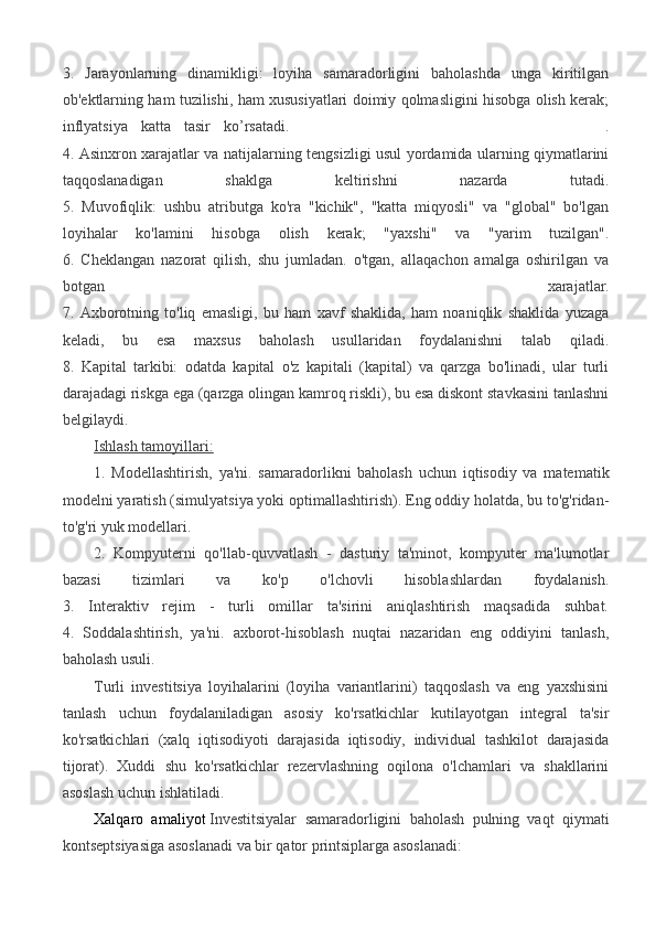 3.   Jarayonlarning   dinamikligi:   loyiha   samaradorligini   baholashda   unga   kiritilgan
ob'ektlarning ham tuzilishi, ham xususiyatlari doimiy qolmasligini hisobga olish kerak;
inflyatsiya   katta   tasir   ko’rsatadi.                                                 .
4. Asinxron xarajatlar va natijalarning tengsizligi usul yordamida ularning qiymatlarini
taqqoslanadigan   shaklga   keltirishni   nazarda   tutadi.
5.   Muvofiqlik:   ushbu   atributga   ko'ra   "kichik",   "katta   miqyosli"   va   "global"   bo'lgan
loyihalar   ko'lamini   hisobga   olish   kerak;   "yaxshi"   va   "yarim   tuzilgan".
6.   Cheklangan   nazorat   qilish,   shu   jumladan.   o'tgan,   allaqachon   amalga   oshirilgan   va
botgan   xarajatlar.
7.   Axborotning   to'liq   emasligi,   bu   ham   xavf   shaklida,   ham   noaniqlik   shaklida   yuzaga
keladi,   bu   esa   maxsus   baholash   usullaridan   foydalanishni   talab   qiladi.
8.   Kapital   tarkibi:   odatda   kapital   o'z   kapitali   (kapital)   va   qarzga   bo'linadi,   ular   turli
darajadagi riskga ega (qarzga olingan kamroq riskli), bu esa diskont stavkasini tanlashni
belgilaydi.
Ishlash tamoyillari:
1.   Modellashtirish,   ya'ni.   samaradorlikni   baholash   uchun   iqtisodiy   va   matematik
modelni yaratish (simulyatsiya yoki optimallashtirish). Eng oddiy holatda, bu to'g'ridan-
to'g'ri yuk modellari.
2.   Kompyuterni   qo'llab-quvvatlash   -   dasturiy   ta'minot,   kompyuter   ma'lumotlar
bazasi   tizimlari   va   ko'p   o'lchovli   hisoblashlardan   foydalanish.
3.   Interaktiv   rejim   -   turli   omillar   ta'sirini   aniqlashtirish   maqsadida   suhbat.
4.   Soddalashtirish,   ya'ni.   axborot-hisoblash   nuqtai   nazaridan   eng   oddiyini   tanlash,
baholash usuli.
Turli   investitsiya   loyihalarini   (loyiha   variantlarini)   taqqoslash   va   eng   yaxshisini
tanlash   uchun   foydalaniladigan   asosiy   ko'rsatkichlar   kutilayotgan   integral   ta'sir
ko'rsatkichlari   (xalq   iqtisodiyoti   darajasida   iqtisodiy,   individual   tashkilot   darajasida
tijorat).   Xuddi   shu   ko'rsatkichlar   rezervlashning   oqilona   o'lchamlari   va   shakllarini
asoslash uchun ishlatiladi.
Xalqaro   amaliyot   Investitsiyalar   samaradorligini   baholash   pulning   vaqt   qiymati
kontseptsiyasiga asoslanadi va bir qator printsiplarga asoslanadi: 