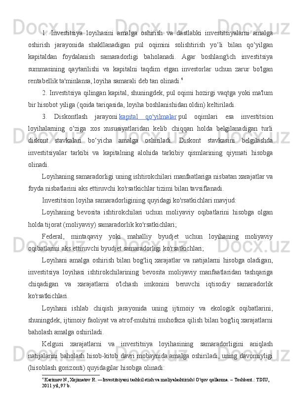 1.   Investitsiya   loyihasini   amalga   oshirish   va   dastlabki   investitsiyalarni   amalga
oshirish   jarayonida   shakllanadigan   pul   oqimini   solishtirish   yo‘li   bilan   qo‘yilgan
kapitaldan   foydalanish   samaradorligi   baholanadi.   Agar   boshlang'ich   investitsiya
summasining   qaytarilishi   va   kapitalni   taqdim   etgan   investorlar   uchun   zarur   bo'lgan
rentabellik ta'minlansa, loyiha samarali deb tan olinadi. 4
2. Investitsiya qilingan kapital, shuningdek, pul oqimi hozirgi vaqtga yoki ma'lum
bir hisobot yiliga (qoida tariqasida, loyiha boshlanishidan oldin) keltiriladi.
3.   Diskontlash   jarayoni   kapital   qo'yilmalar   pul   oqimlari   esa   investitsion
loyihalarning   o‘ziga   xos   xususiyatlaridan   kelib   chiqqan   holda   belgilanadigan   turli
diskont   stavkalari   bo‘yicha   amalga   oshiriladi.   Diskont   stavkasini   belgilashda
investitsiyalar   tarkibi   va   kapitalning   alohida   tarkibiy   qismlarining   qiymati   hisobga
olinadi.
Loyihaning samaradorligi uning ishtirokchilari manfaatlariga nisbatan xarajatlar va
foyda nisbatlarini aks ettiruvchi ko'rsatkichlar tizimi bilan tavsiflanadi.
Investitsion loyiha samaradorligining quyidagi ko'rsatkichlari mavjud:
Loyihaning   bevosita   ishtirokchilari   uchun   moliyaviy   oqibatlarini   hisobga   olgan
holda tijorat (moliyaviy) samaradorlik ko'rsatkichlari;
Federal,   mintaqaviy   yoki   mahalliy   byudjet   uchun   loyihaning   moliyaviy
oqibatlarini aks ettiruvchi byudjet samaradorligi ko'rsatkichlari;
Loyihani   amalga   oshirish   bilan   bog'liq   xarajatlar   va   natijalarni   hisobga   oladigan,
investitsiya   loyihasi   ishtirokchilarining   bevosita   moliyaviy   manfaatlaridan   tashqariga
chiqadigan   va   xarajatlarni   o'lchash   imkonini   beruvchi   iqtisodiy   samaradorlik
ko'rsatkichlari.
Loyihani   ishlab   chiqish   jarayonida   uning   ijtimoiy   va   ekologik   oqibatlarini,
shuningdek, ijtimoiy faoliyat va atrof-muhitni muhofaza qilish bilan bog'liq xarajatlarni
baholash amalga oshiriladi.
Kelgusi   xarajatlarni   va   investitsiya   loyihasining   samaradorligini   aniqlash
natijalarini baholash hisob-kitob davri mobaynida amalga oshiriladi, uning davomiyligi
(hisoblash gorizonti) quyidagilar hisobga olinadi:
4
  Karimov N, Xojimatov R. ―Investitsiyani tashkil etish va moliyalashtirish  O‘quv qollanma. – Тoshkent.: ТDIU, ‖
2011 yil, 97 b. 