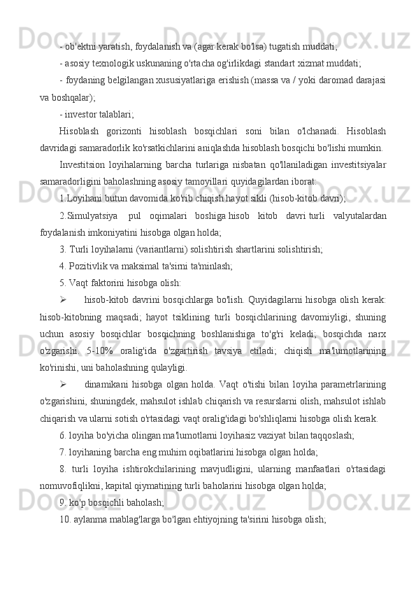 - ob'ektni yaratish, foydalanish va (agar kerak bo'lsa) tugatish muddati;
- asosiy texnologik uskunaning o'rtacha og'irlikdagi standart xizmat muddati;
- foydaning belgilangan xususiyatlariga erishish (massa va / yoki daromad darajasi
va boshqalar);
- investor talablari; 
Hisoblash   gorizonti   hisoblash   bosqichlari   soni   bilan   o'lchanadi.   Hisoblash
davridagi samaradorlik ko'rsatkichlarini aniqlashda hisoblash bosqichi bo'lishi mumkin.
Investitsion   loyihalarning   barcha   turlariga   nisbatan   qo'llaniladigan   investitsiyalar
samaradorligini baholashning asosiy tamoyillari quyidagilardan iborat:
1.Loyihani butun davomida ko'rib chiqish   hayot sikli (hisob-kitob davri);
2.Simulyatsiya     pul   oqimalari   boshiga   hisob   kitob   davri   turli   valyutalardan
foydalanish imkoniyatini hisobga olgan holda;
3. Turli loyihalarni (variantlarni) solishtirish shartlarini solishtirish;
4. Pozitivlik va maksimal ta'sirni ta'minlash;
5. Vaqt faktorini hisobga olish:
 hisob-kitob davrini  bosqichlarga bo'lish. Quyidagilarni hisobga olish kerak:
hisob-kitobning   maqsadi;   hayot   tsiklining   turli   bosqichlarining   davomiyligi,   shuning
uchun   asosiy   bosqichlar   bosqichning   boshlanishiga   to'g'ri   keladi;   bosqichda   narx
o'zgarishi.   5-10%   oralig'ida   o'zgartirish   tavsiya   etiladi;   chiqish   ma'lumotlarining
ko'rinishi, uni baholashning qulayligi.
 dinamikani   hisobga   olgan   holda.   Vaqt   o'tishi   bilan   loyiha   parametrlarining
o'zgarishini, shuningdek, mahsulot ishlab chiqarish va resurslarni olish, mahsulot ishlab
chiqarish va ularni sotish o'rtasidagi vaqt oralig'idagi bo'shliqlarni hisobga olish kerak.
6. loyiha bo'yicha olingan ma'lumotlarni loyihasiz vaziyat bilan taqqoslash;
7. loyihaning barcha eng muhim oqibatlarini hisobga olgan holda;
8.   turli   loyiha   ishtirokchilarining   mavjudligini,   ularning   manfaatlari   o'rtasidagi
nomuvofiqlikni, kapital qiymatining turli baholarini hisobga olgan holda;
9. ko'p bosqichli baholash;
10. aylanma mablag'larga bo'lgan ehtiyojning ta'sirini hisobga olish; 