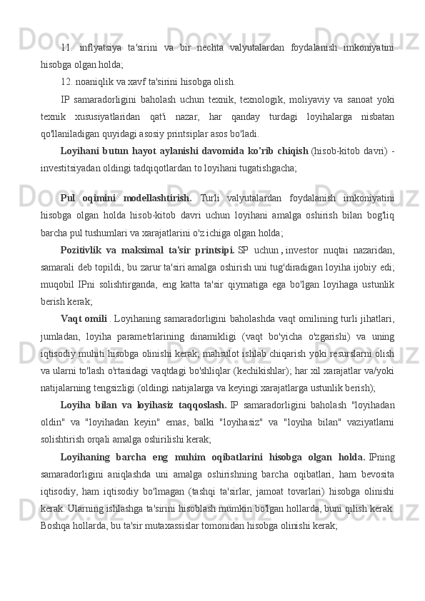 11.   inflyatsiya   ta'sirini   va   bir   nechta   valyutalardan   foydalanish   imkoniyatini
hisobga olgan holda;
12. noaniqlik va xavf ta'sirini hisobga olish.
IP   samaradorligini   baholash   uchun   texnik,   texnologik,   moliyaviy   va   sanoat   yoki
texnik   xususiyatlaridan   qat'i   nazar,   har   qanday   turdagi   loyihalarga   nisbatan
qo'llaniladigan quyidagi asosiy printsiplar asos bo'ladi.
Loyihani   butun   hayot   aylanishi   davomida   ko'rib   chiqish   (hisob-kitob   davri)   -
investitsiyadan oldingi tadqiqotlardan to loyihani tugatishgacha;
Pul   oqimini   modellashtirish.   Turli   valyutalardan   foydalanish   imkoniyatini
hisobga   olgan   holda   hisob-kitob   davri   uchun   loyihani   amalga   oshirish   bilan   bog'liq
barcha pul tushumlari va xarajatlarini o'z ichiga olgan holda;
Pozitivlik   va   maksimal   ta'sir   printsipi.   SP   uchun   ,   investor   nuqtai   nazaridan,
samarali deb topildi, bu zarur   ta'siri   amalga oshirish   uni tug'diradigan loyiha   ijobiy edi;
muqobil   IPni   solishtirganda,   eng   katta   ta'sir   qiymatiga   ega   bo'lgan   loyihaga   ustunlik
berish kerak;
Vaqt omili   .   Loyihaning samaradorligini baholashda vaqt omilining turli jihatlari,
jumladan,   loyiha   parametrlarining   dinamikligi   (vaqt   bo'yicha   o'zgarishi)   va   uning
iqtisodiy muhiti hisobga olinishi kerak; mahsulot ishlab chiqarish yoki resurslarni olish
va ularni to'lash o'rtasidagi vaqtdagi bo'shliqlar (kechikishlar); har xil xarajatlar va/yoki
natijalarning tengsizligi (oldingi natijalarga va keyingi xarajatlarga ustunlik berish);
Loyiha   bilan   va   loyihasiz   taqqoslash.   IP   samaradorligini   baholash   "loyihadan
oldin"   va   "loyihadan   keyin"   emas,   balki   "loyihasiz"   va   "loyiha   bilan"   vaziyatlarni
solishtirish orqali amalga oshirilishi kerak;
Loyihaning   barcha   eng   muhim   oqibatlarini   hisobga   olgan   holda.   IPning
samaradorligini   aniqlashda   uni   amalga   oshirishning   barcha   oqibatlari,   ham   bevosita
iqtisodiy,   ham   iqtisodiy   bo'lmagan   (tashqi   ta'sirlar,   jamoat   tovarlari)   hisobga   olinishi
kerak. Ularning ishlashga ta'sirini hisoblash mumkin bo'lgan hollarda, buni qilish kerak.
Boshqa hollarda, bu ta'sir mutaxassislar tomonidan hisobga olinishi kerak; 