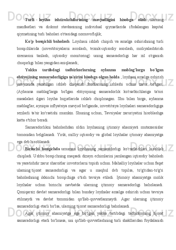 Turli   loyiha   ishtirokchilarining   mavjudligini   hisobga   olish   ,   ularning
manfaatlari   va   diskont   stavkasining   individual   qiymatlarida   ifodalangan   kapital
qiymatining turli baholari o'rtasidagi nomuvofiqlik;
Ko'p   bosqichli   baholash   .   Loyihani   ishlab   chiqish   va   amalga   oshirishning   turli
bosqichlarida   (investitsiyalarni   asoslash,   texnik-iqtisodiy   asoslash,   moliyalashtirish
sxemasini   tanlash,   iqtisodiy   monitoring)   uning   samaradorligi   har   xil   o'rganish
chuqurligi bilan yangidan aniqlanadi;
Yakka   tartibdagi   tadbirkorlarning   aylanma   mablag'larga   bo'lgan
ehtiyojining samaradorligiga ta'sirini hisobga olgan holda   ,   loyihani amalga oshirish
jarayonida   yaratilgan   ishlab   chiqarish   fondlarining   ishlashi   uchun   zarur   bo'lgan;
(Aylanma   mablag'larga   bo'lgan   ehtiyojning   samaradorlik   ko'rsatkichlariga   ta'siri
masalalari   ilgari   loyiha   hujjatlarida   ishlab   chiqilmagan.   Shu   bilan   birga,   aylanma
mablag'lar, ayniqsa inflyatsiya mavjud bo'lganda, investitsiya loyihalari samaradorligiga
sezilarli   ta'sir   ko'rsatishi   mumkin.   Shuning   uchun,   Tavsiyalar   zaruriyatini   hisoblashga
katta e'tibor beradi. 
Samaradorlikni   baholashdan   oldin   loyihaning   ijtimoiy   ahamiyati   mutaxassislar
tomonidan   belgilanadi.   Yirik,   milliy   iqtisodiy   va   global   loyihalar   ijtimoiy   ahamiyatga
ega deb hisoblanadi.
Birinchi   bosqichda   umuman   loyihaning   samaradorligi   ko'rsatkichlari   hisoblab
chiqiladi. Ushbu bosqichning maqsadi dizayn echimlarini jamlangan iqtisodiy baholash
va yaratishdir   zarur sharoitlar investorlarni topish uchun. Mahalliy loyihalar uchun faqat
ularning   tijorat   samaradorligi   va   agar   u   maqbul   deb   topilsa,   to'g'ridan-to'g'ri
baholashning   ikkinchi   bosqichiga   o'tish   tavsiya   etiladi.   Ijtimoiy   ahamiyatga   molik
loyihalar   uchun   birinchi   navbatda   ularning   ijtimoiy   samaradorligi   baholanadi.
Qoniqarsiz   davlat   samaradorligi   bilan   bunday   loyihalar   amalga   oshirish   uchun  tavsiya
etilmaydi   va   davlat   tomonidan   qo'llab-quvvatlanmaydi.   Agar   ularning   ijtimoiy
samaradorligi etarli bo'lsa, ularning tijorat samaradorligi baholanadi.
Agar   ijtimoiy   ahamiyatga   ega   bo'lgan   yakka   tartibdagi   tadbirkorning   tijorat
samaradorligi   etarli  bo'lmasa,  uni  qo'llab-quvvatlashning   turli   shakllaridan  foydalanish 
