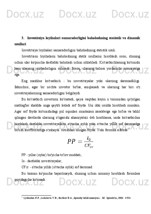 3.     Investitsiya   loyihalari   samaradorligini   baholashning   statistik   va   dinamik
usullari
Investitsiya loyihalari samaradorligini baholashning statistik usuli.
Investitsion   loyihalarni   baholashning   statik   usullarini   hisoblash   oson,   shuning
uchun ular ko'pincha dastlabki baholash uchun ishlatiladi. Ko'rsatkichlarning ko'rinishi
ham   ularning   jozibadorligini   oshiradi.   Biroq,   ularning   bahosi   yordamchi   xususiyatga
ega.
Eng   mashhur   ko'rsatkich   -   bu   investitsiyalar   yoki   ularning   daromadliligi.
Ikkinchisi,   agar   bir   nechta   investor   bo'lsa,   aniqlanadi   va   ularning   har   biri   o'z
investitsiyalarining samaradorligini belgilaydi.
Bu   ko'rsatkich   investorni   ko'rsatadi,   qaysi   vaqtdan   keyin   u   tomonidan   qo'yilgan
mablag'lar   shaklda   unga   qaytib   keladi   sof   foyda.   Uni   ikki   usulda   hisoblash   mumkin.
Agar   sof   foyda   ko'rinishidagi   pul   oqimlari   muntazam   xarakterga   ega   bo'lsa   va   tahlil
qilingan   davrlarda   ularning   o'zgarishi   ahamiyatsiz   deb   hisoblansa,   unda   ko'rsatkichni
hisoblash   dastlabki   investitsiyalarni   o'rtacha   oylik   yoki   o'rtacha   yillik   sof   daromadga
bo'lish koeffitsientiga o'xshaydi. sotishdan olingan foyda. Yoki formula sifatida: 5
PP - yillar (oylar) bo'yicha to'lov muddati;
Io - dastlabki investitsiyalar;
CFcr - o'rtacha yillik (o'rtacha oylik) sof daromad.
Bu   taxmin   ko'pincha   bajarilmaydi,   shuning   uchun   umumiy   hisoblash   formulasi
quyidagicha ko'rinadi:
5
    Lyubushin N.P., Leshcheva V.B., Suchkov E.A., Iqtisodiy tahlil nazariyasi. - M.: Iqtisodchi, 2006 - 450 b 