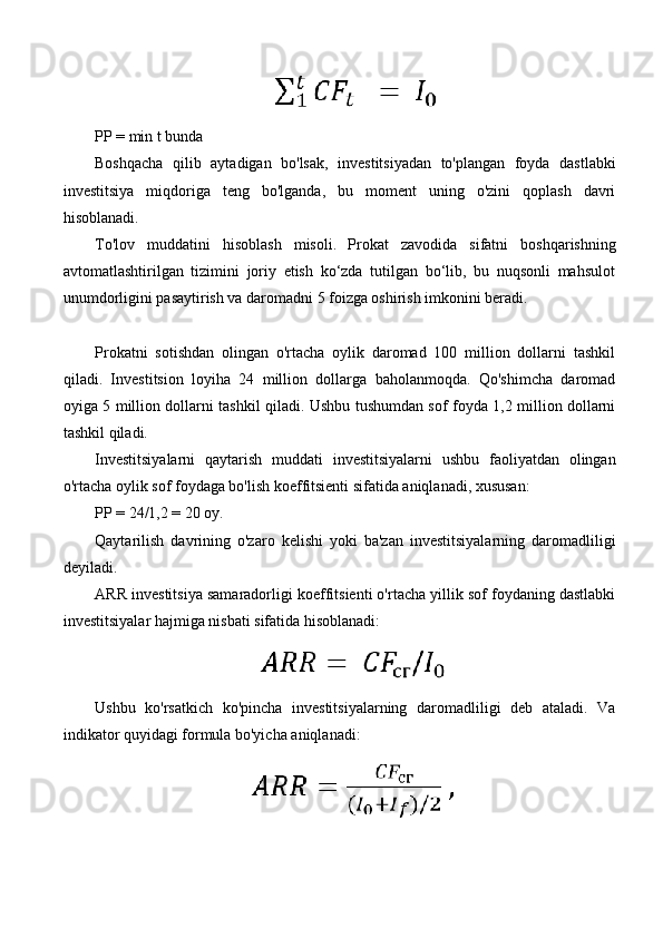 PP = min t bunda
Boshqacha   qilib   aytadigan   bo'lsak,   investitsiyadan   to'plangan   foyda   dastlabki
investitsiya   miqdoriga   teng   bo'lganda,   bu   moment   uning   o'zini   qoplash   davri
hisoblanadi.
To'lov   muddatini   hisoblash   misoli.   Prokat   zavodida   sifatni   boshqarishning
avtomatlashtirilgan   tizimini   joriy   etish   ko‘zda   tutilgan   bo‘lib,   bu   nuqsonli   mahsulot
unumdorligini pasaytirish va daromadni 5 foizga oshirish imkonini beradi.
Prokatni   sotishdan   olingan   o'rtacha   oylik   daromad   100   million   dollarni   tashkil
qiladi.   Investitsion   loyiha   24   million   dollarga   baholanmoqda.   Qo'shimcha   daromad
oyiga 5 million dollarni tashkil qiladi. Ushbu tushumdan sof foyda 1,2 million dollarni
tashkil qiladi.
Investitsiyalarni   qaytarish   muddati   investitsiyalarni   ushbu   faoliyatdan   olingan
o'rtacha oylik sof foydaga bo'lish koeffitsienti sifatida aniqlanadi, xususan:
PP = 24/1,2 = 20 oy.
Qaytarilish   davrining   o'zaro   kelishi   yoki   ba'zan   investitsiyalarning   daromadliligi
deyiladi.
ARR investitsiya samaradorligi koeffitsienti o'rtacha yillik sof foydaning dastlabki
investitsiyalar hajmiga nisbati sifatida hisoblanadi:
Ushbu   ko'rsatkich   ko'pincha   investitsiyalarning   daromadliligi   deb   ataladi.   Va
indikator quyidagi formula bo'yicha aniqlanadi: 