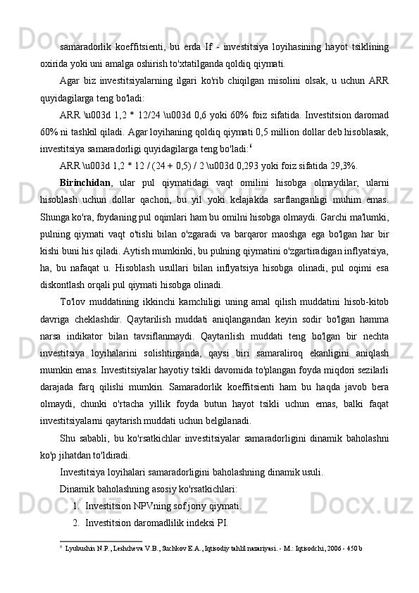 samaradorlik   koeffitsienti,   bu   erda   If   -   investitsiya   loyihasining   hayot   tsiklining
oxirida yoki uni amalga oshirish to'xtatilganda qoldiq qiymati.
Agar   biz   investitsiyalarning   ilgari   ko'rib   chiqilgan   misolini   olsak,   u   uchun   ARR
quyidagilarga teng bo'ladi:
ARR \u003d 1,2 * 12/24 \u003d 0,6 yoki 60% foiz sifatida. Investitsion daromad
60% ni tashkil qiladi. Agar loyihaning qoldiq qiymati 0,5 million dollar deb hisoblasak,
investitsiya samaradorligi quyidagilarga teng bo'ladi: 6
ARR \u003d 1,2 * 12 / (24 + 0,5) / 2 \u003d 0,293 yoki foiz sifatida 29,3%.
Birinchidan ,   ular   pul   qiymatidagi   vaqt   omilini   hisobga   olmaydilar,   ularni
hisoblash   uchun   dollar   qachon,   bu   yil   yoki   kelajakda   sarflanganligi   muhim   emas.
Shunga ko'ra, foydaning pul oqimlari ham bu omilni hisobga olmaydi. Garchi ma'lumki,
pulning   qiymati   vaqt   o'tishi   bilan   o'zgaradi   va   barqaror   maoshga   ega   bo'lgan   har   bir
kishi buni his qiladi. Aytish mumkinki, bu pulning qiymatini o'zgartiradigan inflyatsiya,
ha,   bu   nafaqat   u.   Hisoblash   usullari   bilan   inflyatsiya   hisobga   olinadi,   pul   oqimi   esa
diskontlash orqali pul qiymati hisobga olinadi.
To'lov   muddatining   ikkinchi   kamchiligi   uning   amal   qilish   muddatini   hisob-kitob
davriga   cheklashdir.   Qaytarilish   muddati   aniqlangandan   keyin   sodir   bo'lgan   hamma
narsa   indikator   bilan   tavsiflanmaydi.   Qaytarilish   muddati   teng   bo'lgan   bir   nechta
investitsiya   loyihalarini   solishtirganda,   qaysi   biri   samaraliroq   ekanligini   aniqlash
mumkin emas. Investitsiyalar hayotiy tsikli davomida to'plangan foyda miqdori sezilarli
darajada   farq   qilishi   mumkin.   Samaradorlik   koeffitsienti   ham   bu   haqda   javob   bera
olmaydi,   chunki   o'rtacha   yillik   foyda   butun   hayot   tsikli   uchun   emas,   balki   faqat
investitsiyalarni qaytarish muddati uchun belgilanadi.
Shu   sababli,   bu   ko'rsatkichlar   investitsiyalar   samaradorligini   dinamik   baholashni
ko'p jihatdan to'ldiradi.
Investitsiya loyihalari samaradorligini baholashning dinamik usuli.
Dinamik baholashning asosiy ko'rsatkichlari:
1. Investitsion NPVning sof joriy qiymati.
2. Investitsion daromadlilik indeksi PI.
6
    Lyubushin N.P., Leshcheva V.B., Suchkov E.A., Iqtisodiy tahlil nazariyasi. - M.: Iqtisodchi, 2006 - 450 b 