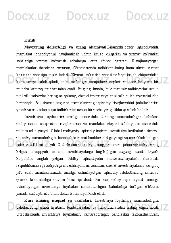 Kirish:
Mavzuning   dolzarbligi   va   uning   ahamiyati . Bilamizki,bozor   iqtisodiyotida
mamlakat   iqtisodiyotini   rivojlantirish   uchun   ishlab   chiqarish   va   xizmat   ko’rsatish
sohalariga   xizmat   ko'rsatish   sohalariga   katta   e'tibor   qaratadi.   Rivojlanayotgan
mamlakatlar   sharoitida,   xususan,   O'zbekistonda   tadbirkorlikning   katta   ulushi   xizmat
ko'rsatish   sohasiga   to'g'ri   keladi.   Xizmat   ko’rsatish   sohasi   nafaqat   ishlab   chiqarishdan
ko’ra   xarajat   talab   qiladi,   balki   sarflangan   xarajatlarni   qoplash   muddati   bo’yicha   bir
muncha   kamroq   muddat   talab   etadi.   Bugungi   kunda,   hukumatimiz   tadbirkorlar   uchun
turli xil imtiyozlar beribgina qolmay, chet el investitsiyalarini jalb qilish siyosatini olib
bormoqda.   Bu   siyosat   negizida   mamlakatning   iqtisodiy   rivojlanishini   jadallashtirish
yotadi va shu bilan birga tadbirkorlar uchun bir necha yengilliklarga sabab bo’ladi.
Investitsiya   loyihalarini   amalga   oshirishda   ularning   samaradorligini   baholash
milliy   ishlab   chiqarishni   rivojlantirish   va   mamlakat   eksport   salohiyatini   oshirishda
muhim rol o’ynaydi. Global moliyaviy-iqtisodiy inqiroz investitsiya loyihalari ijtimoiy-
iqtisodiy samaradorligini baholashda tijorat banklari oldiga yangi va murakkab bo’lgan
qator  vazifalarni  qo’ydi. O’zbekiston  iqtisodiyotining, umuman, jahon iqtisodiyotining
kelgusi   taraqqiyoti,   asosan,   investitsiyalarga   bog’liqligini   bugungi   kunda   deyarli
ko’pchilik   anglab   yetgan.   Milliy   iqtisodiyotni   modernizatsiyalash   sharoitida
respublikamiz iqtisodiyotiga investitsiyalarni, xususan, chet el investitsiyalarini kengroq
jalb   etish   mamlakatimizda   amalga   oshirilayotgan   iqtisodiy   islohotlarning   samarali
ijrosini   ta’minlashga   muhim   hissa   qo’shadi.   Bu   esa,   milliy   iqtisodiyotda   amalga
oshirilayotgan   investitsiya   loyihalari   samaradorligini   baholashga   bo’lgan   e’tiborni
yanada kuchaytirishi bilan dolzarb ahamiyat kasb etadi. 
Kurs   ishining   maqsad   va   vazifalari.   Investitsiya   loyihalari   samaradorligini
baholashning   jahon   tajribasi,   tendentsiyalari   va   muammolaridan   tadqiq   etgan   holda
O’zbekistonda   investitsiya   loyihalarini   samaradorligini   baholashni   takomillashtirish 