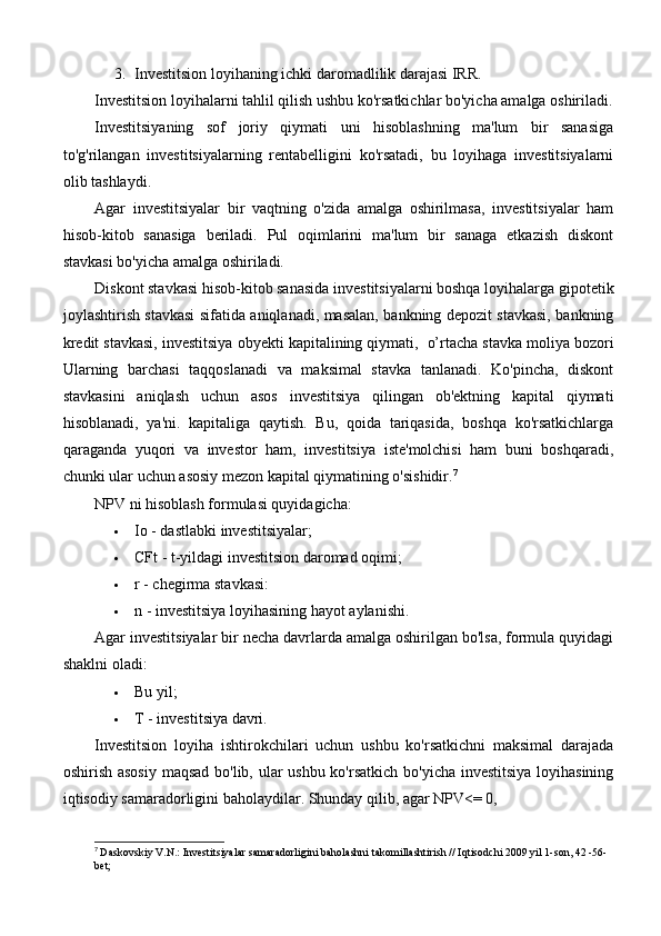 3. Investitsion loyihaning ichki daromadlilik darajasi IRR.
Investitsion loyihalarni tahlil qilish ushbu ko'rsatkichlar bo'yicha amalga oshiriladi.
Investitsiyaning   sof   joriy   qiymati   uni   hisoblashning   ma'lum   bir   sanasiga
to'g'rilangan   investitsiyalarning   rentabelligini   ko'rsatadi,   bu   loyihaga   investitsiyalarni
olib tashlaydi.
Agar   investitsiyalar   bir   vaqtning   o'zida   amalga   oshirilmasa,   investitsiyalar   ham
hisob-kitob   sanasiga   beriladi.   Pul   oqimlarini   ma'lum   bir   sanaga   etkazish   diskont
stavkasi bo'yicha amalga oshiriladi.
Diskont stavkasi hisob-kitob sanasida investitsiyalarni boshqa loyihalarga gipotetik
joylashtirish stavkasi sifatida aniqlanadi, masalan, bankning depozit stavkasi, bankning
kredit stavkasi, investitsiya obyekti kapitalining qiymati,    o’rtacha stavka moliya bozori
Ularning   barchasi   taqqoslanadi   va   maksimal   stavka   tanlanadi.   Ko'pincha,   diskont
stavkasini   aniqlash   uchun   asos   investitsiya   qilingan   ob'ektning   kapital   qiymati
hisoblanadi,   ya'ni.   kapitaliga   qaytish.   Bu,   qoida   tariqasida,   boshqa   ko'rsatkichlarga
qaraganda   yuqori   va   investor   ham,   investitsiya   iste'molchisi   ham   buni   boshqaradi,
chunki ular uchun asosiy mezon kapital qiymatining o'sishidir. 7
NPV ni hisoblash formulasi quyidagicha:
 Io - dastlabki investitsiyalar;
 CFt - t-yildagi investitsion daromad oqimi;
 r - chegirma stavkasi:
 n - investitsiya loyihasining hayot aylanishi.
Agar investitsiyalar bir necha davrlarda amalga oshirilgan bo'lsa, formula quyidagi
shaklni oladi:
 Bu yil;
 T - investitsiya davri.
Investitsion   loyiha   ishtirokchilari   uchun   ushbu   ko'rsatkichni   maksimal   darajada
oshirish asosiy  maqsad  bo'lib, ular ushbu ko'rsatkich bo'yicha investitsiya  loyihasining
iqtisodiy samaradorligini baholaydilar. Shunday qilib, agar NPV<= 0, 
7
  Daskovskiy V.N.: Investitsiyalar samaradorligini baholashni takomillashtirish // Iqtisodchi 2009 yil 1-son, 42 -56-
bet; 