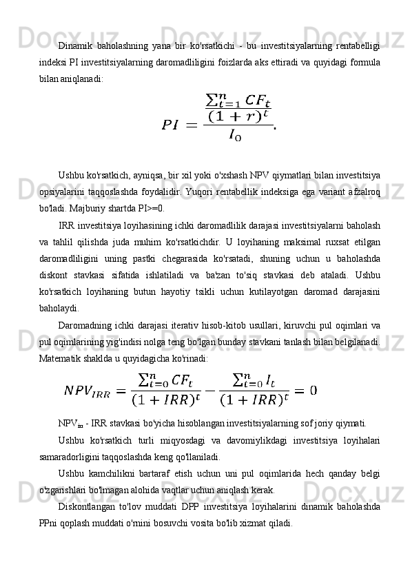 Dinamik   baholashning   yana   bir   ko'rsatkichi   -   bu   investitsiyalarning   rentabelligi
indeksi PI investitsiyalarning daromadliligini foizlarda aks ettiradi va quyidagi formula
bilan aniqlanadi:
Ushbu ko'rsatkich, ayniqsa, bir xil yoki o'xshash NPV qiymatlari bilan investitsiya
opsiyalarini   taqqoslashda   foydalidir.   Yuqori   rentabellik   indeksiga   ega   variant   afzalroq
bo'ladi. Majburiy shartda PI>=0.
IRR investitsiya loyihasining ichki daromadlilik darajasi investitsiyalarni baholash
va   tahlil   qilishda   juda   muhim   ko'rsatkichdir.   U   loyihaning   maksimal   ruxsat   etilgan
daromadliligini   uning   pastki   chegarasida   ko'rsatadi,   shuning   uchun   u   baholashda
diskont   stavkasi   sifatida   ishlatiladi   va   ba'zan   to'siq   stavkasi   deb   ataladi.   Ushbu
ko'rsatkich   loyihaning   butun   hayotiy   tsikli   uchun   kutilayotgan   daromad   darajasini
baholaydi.
Daromadning  ichki   darajasi  iterativ  hisob-kitob  usullari,  kiruvchi  pul   oqimlari  va
pul oqimlarining yig'indisi nolga teng bo'lgan bunday stavkani tanlash bilan belgilanadi.
Matematik shaklda u quyidagicha ko'rinadi:
NPV
irr  - IRR stavkasi bo'yicha hisoblangan investitsiyalarning sof joriy qiymati.
Ushbu   ko'rsatkich   turli   miqyosdagi   va   davomiylikdagi   investitsiya   loyihalari
samaradorligini taqqoslashda keng qo'llaniladi.
Ushbu   kamchilikni   bartaraf   etish   uchun   uni   pul   oqimlarida   hech   qanday   belgi
o'zgarishlari bo'lmagan alohida vaqtlar uchun aniqlash kerak.
Diskontlangan   to'lov   muddati   DPP   investitsiya   loyihalarini   dinamik   baholashda
PPni qoplash muddati o'rnini bosuvchi vosita bo'lib xizmat qiladi. 