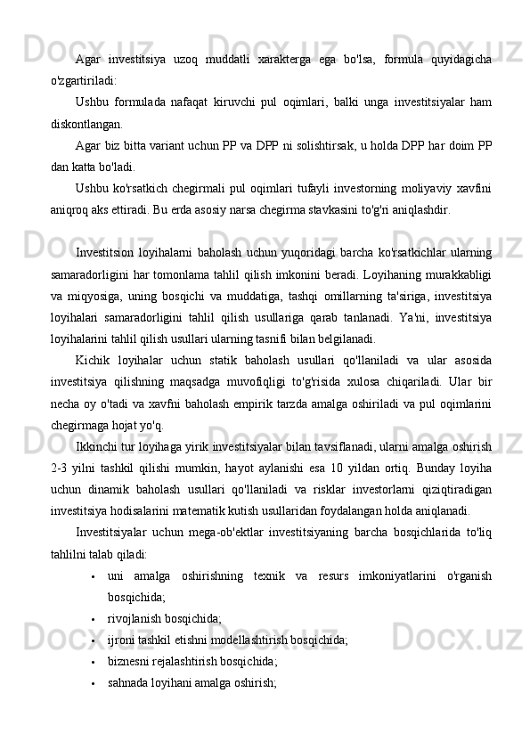 Agar   investitsiya   uzoq   muddatli   xarakterga   ega   bo'lsa,   formula   quyidagicha
o'zgartiriladi:
Ushbu   formulada   nafaqat   kiruvchi   pul   oqimlari,   balki   unga   investitsiyalar   ham
diskontlangan.
Agar biz bitta variant uchun PP va DPP ni solishtirsak, u holda DPP har doim PP
dan katta bo'ladi.
Ushbu   ko'rsatkich   chegirmali   pul   oqimlari   tufayli   investorning   moliyaviy   xavfini
aniqroq aks ettiradi. Bu erda asosiy narsa chegirma stavkasini to'g'ri aniqlashdir.
Investitsion   loyihalarni   baholash   uchun   yuqoridagi   barcha   ko'rsatkichlar   ularning
samaradorligini  har  tomonlama tahlil  qilish imkonini  beradi. Loyihaning murakkabligi
va   miqyosiga,   uning   bosqichi   va   muddatiga,   tashqi   omillarning   ta'siriga,   investitsiya
loyihalari   samaradorligini   tahlil   qilish   usullariga   qarab   tanlanadi.   Ya'ni,   investitsiya
loyihalarini tahlil qilish usullari ularning tasnifi bilan belgilanadi.
Kichik   loyihalar   uchun   statik   baholash   usullari   qo'llaniladi   va   ular   asosida
investitsiya   qilishning   maqsadga   muvofiqligi   to'g'risida   xulosa   chiqariladi.   Ular   bir
necha  oy o'tadi  va  xavfni   baholash  empirik tarzda  amalga oshiriladi   va  pul   oqimlarini
chegirmaga hojat yo'q.
Ikkinchi tur loyihaga yirik investitsiyalar bilan tavsiflanadi, ularni amalga oshirish
2-3   yilni   tashkil   qilishi   mumkin,   hayot   aylanishi   esa   10   yildan   ortiq.   Bunday   loyiha
uchun   dinamik   baholash   usullari   qo'llaniladi   va   risklar   investorlarni   qiziqtiradigan
investitsiya hodisalarini matematik kutish usullaridan foydalangan holda aniqlanadi.
Investitsiyalar   uchun   mega-ob'ektlar   investitsiyaning   barcha   bosqichlarida   to'liq
tahlilni talab qiladi:
 uni   amalga   oshirishning   texnik   va   resurs   imkoniyatlarini   o'rganish
bosqichida;
 rivojlanish bosqichida;
 ijroni tashkil etishni modellashtirish bosqichida;
 biznesni rejalashtirish bosqichida;
 sahnada   loyihani amalga oshirish; 