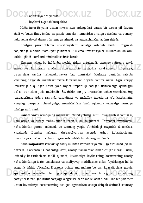  operatsiya bosqichida;
 loyihani tugatish bosqichida.
Katta   investitsiyalar   uchun   investitsiya   tadqiqotlari   ba'zan   bir   necha   yil   davom
etadi va butun ilmiy-ishlab chiqarish jamoalari tomonidan amalga oshiriladi va bunday
tadqiqotlar davlat darajasida himoya qilinadi va jamoatchilikka taqdim etiladi.
Berilgan   parametrlarda   investitsiyalarni   amalga   oshirish   xavfini   o'rganish
natijalariga   alohida   mas'uliyat   yuklanadi.   Bu   erda   investitsiyalar   milliardlab   dollarni
tashkil qiladi, xavflarni minimallashtirish kerak.
Shuning   uchun   bu   holda   bir   nechta   risklar   aniqlanadi:   umumiy   iqtisodiy   xavf,
sanoat   va   korporativ   risklar   ostida   umumiy   iqtisodiy   xavf   yuqori   inflyatsiya,
o'zgarishlar   xavfini   tushunadi,   stavka   foizi   mamlakat   Markaziy   bankida,   valyuta
kursining   o'zgarishi   mamlakatimizda   kuzatadigan   deyarli   hamma   narsa.   Agar   xorijiy
investor   jalb   qilingan   bo'lsa   yoki   loyiha   import   qilinadigan   uskunalarga   qaratilgan
bo'lsa,   bu   risklar   juda   muhimdir.   Bu   risklar   xorijiy   investorlar   uchun   mamlakatning
jozibadorligini   jiddiy   ravishda   pasaytiradi   va   mahalliy   investorlar   o‘z   kapitallarini
xorijdagi   barqaror   iqtisodiyotga,   mamlakatdagi   tinch   iqtisodiy   vaziyatga   sarmoya
qilishga intilishadi.
Sanoat  xavfi   tarmoqning  mamlakat  iqtisodiyotidagi   o‘rni,  rivojlanish   dinamikasi,
xom   ashyo   va   asosiy   mahsulotlar   tannarxi   bilan   belgilanadi.   Tarmoqni   tavsiflovchi
ko'rsatkichlar   guruhi   tanlanadi   va   ularning   yaqin   o'tmishdagi   o'zgarish   dinamikasi
kuzatiladi.   Bundan   tashqari,   ekstrapolyatsiya   asosida   ushbu   ko'rsatkichlarni
investitsiyalar uchun maqbul chegaralarda ushlab turish prognozi tuziladi.
Baho   korporativ risklar   iqtisodiy muhitda korporatsiya tahliliga asoslanadi, ya'ni.
bozorda.   Korxonaning   bozordagi   o'rni,   asosiy   mahsulotlar   ishlab   chiqarishdagi   ulushi,
iqtisodiy   ko'rsatkichlari   tahlil   qilinadi,   investitsiya   loyihasining   korxonaning   asosiy
ko'rsatkichlariga ta'siri  baholanadi  va moliyaviy modellashtirishdan foydalangan holda
sezgirlik   tahlili   o'tkaziladi.Korxona   uchun   eng   muhim   bo'lgan   ko'rsatkichlar   guruhi
ajratiladi   va   vaziyatlar   ularning   korporatsiya   foydasi   yoki   hozirgi   sof   qiymatining
pasayishi kuzatilgan kritik darajaga o'zgarishi bilan modellashtiriladi. Har bir parametr
uchun   investitsiya   daromadining   berilgan   qiymatidan   chetga   chiqish   ehtimoli   shunday 