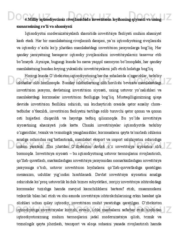 4.Milliy iqtisodiyotimiz rivojlanishida investitsoin loyihaning qiymati va uning
samarasining ro’li va ahamiyati
Iqtisodiyotni   modernizatsiyalash   sharoitida   investitsiya   faoliyati   muhim   ahamiyat
kasb etadi. Har bir mamlakatning rivojlanish darajasi, ya’ni iqtisodiyotning rivojlanishi
va   iqtisodiy   o’sishi   ko’p   jihatdan   mamlakatdagi   investitsion   jarayonlarga   bog’liq.   Har
qanday   jamiyatning   baraqaror   iqtisodiy   jivojlanishini   investitsiyalarsiz   tasavvur   etib
bo’lmaydi. Ayniqsa, bugungi kunda bu narsa yaqqol namoyon bo’lmoqdaki, har qanday
mamlakatning bundan keying yuksalishi investitsiyalarni jalb etish holatiga bog’liq.
Hozirgi kunda O’zbekiston iqtisodiyotining barcha sohalarida o’zgarishlar, tarkibiy
islohatlar olib borilmoqda. Bunday islohotlarning olib borilishi  bevosita mamlakatdagi
investitsion   jarayon,   davlatning   investitsion   siyosati,   uning   ustuvor   yo’nalishlari   va
mamlakatdagi   korxonalar   investitsion   faolligiga   bog’liq.   Mustaqilligimizning   qisqa
davrida   investitsion   faollikni   oshirish,   uni   kuchaytirish   orasida   qator   amaliy   chora-
tadbirlar o’tkazildi, investitsion faoliyatni tartibga solib turuvchi qator qonun va qonun
osti   hujjatlari   chiqarildi   va   hayotga   tadbiq   qilinmoqda.   Bu   yo’lda   investitsiya
siyosatining   ahamiyati   juda   katta.   Chunki   investitsiyalar   iqtisodiyotda   tarkibiy
o’zgarishlar, texnik va texnologik yangilanishlar, korxonalarni qayta ta’mirlash ishlarini
amalga   oshirishni   rag’batlantiradi,   mamlakat   eksport   va   import   salohiyatini   oshirishga
imkon   yaratadi.   Shu   jihatdan   O’zbekiston   davlati   o’z   investitsiya   siyosatini   olib
bormoqda. Investitsiya siyosati – bu iqtisodiyotning ustuvor tarmoqlarini rivojlantirish,
qo’llab-quvatlash, markazlashgan investitsiya jarayonidan nomarkazlashgan investitsiya
jarayoniga   o’tish,   ustuvor   investitsion   loyihalarni   qo’llab-quvvatlashga   qaratilgan
mexanizm,   uslublar   yig’indisi   hisoblanadi.   Davlat   investitsiya   siyosatini   amalga
oshirishda ko’proq ustuvorlik kichik biznes subyektlari, xorijiy investitsiya ishtirokidagi
korxonalar   tuzishga   hamda   mavjud   kamchiliklarni   bartaraf   etish,   muammolarni
tezkorlik bilan hal etish va shu asnoda investitsiya ishtirokchilarining erkin harakat qila
olishlari   uchun   qulay   iqtisodiy,   investitsion   muhit   yaratishga   qaratilgan.   O’zbekiston
iqtisodiyotiga investitsiyalar   kiritish,  avvalo,  ichki  manbalarni  safarbar   etish  hisobidan
iqtisodiyotimizning   muhim   tarmoqlarini   jadal   modernizatsiya   qilish,   texnik   va
texnologik   qayta   jihozlash,   transport   va   aloqa   sohasini   yanada   rivojlantirish   hamda 