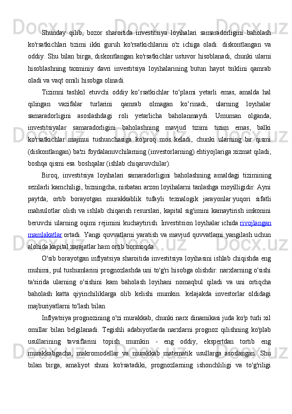 Shunday   qilib,   bozor   sharoitida   investitsiya   loyihalari   samaradorligini   baholash
ko'rsatkichlari   tizimi   ikki   guruh   ko'rsatkichlarini   o'z   ichiga   oladi:   diskontlangan   va
oddiy. Shu bilan birga, diskontlangan ko'rsatkichlar  ustuvor hisoblanadi,  chunki ularni
hisoblashning   taxminiy   davri   investitsiya   loyihalarining   butun   hayot   tsiklini   qamrab
oladi va vaqt omili hisobga olinadi.
Tizimni   tashkil   etuvchi   oddiy   ko‘rsatkichlar   to‘plami   yetarli   emas,   amalda   hal
qilingan   vazifalar   turlarini   qamrab   olmagan   ko‘rinadi,   ularning   loyihalar
samaradorligini   asoslashdagi   roli   yetarlicha   baholanmaydi.   Umuman   olganda,
investitsiyalar   samaradorligini   baholashning   mavjud   tizimi   tizim   emas,   balki
ko'rsatkichlar   majmui   tushunchasiga   ko'proq   mos   keladi,   chunki   ularning   bir   qismi
(diskontlangan) ba'zi foydalanuvchilarning (investorlarning) ehtiyojlariga xizmat qiladi,
boshqa qismi esa. boshqalar (ishlab chiqaruvchilar).
Biroq,   investitsiya   loyihalari   samaradorligini   baholashning   amaldagi   tizimining
sezilarli kamchiligi, bizningcha, nisbatan arzon loyihalarni tanlashga moyilligidir. Ayni
paytda,   ortib   borayotgan   murakkablik   tufayli   texnalogik   jarayonlar   yuqori   sifatli
mahsulotlar   olish   va   ishlab   chiqarish   resurslari,   kapital   sig'imini   kamaytirish   imkonini
beruvchi   ularning   oqimi   rejimini   kuchaytirish.   Investitsion   loyihalar   ichida   rivojlangan
mamlakatlar   ortadi. Yangi quvvatlarni yaratish va mavjud quvvatlarni yangilash uchun
alohida kapital xarajatlar ham ortib bormoqda.
O'sib borayotgan inflyatsiya sharoitida investitsiya loyihasini ishlab chiqishda eng
muhimi, pul tushumlarini prognozlashda uni to'g'ri hisobga olishdir: narxlarning o'sishi
ta'sirida   ularning   o'sishini   kam   baholash   loyihani   nomaqbul   qiladi   va   uni   ortiqcha
baholash   katta   qiyinchiliklarga   olib   kelishi   mumkin.   kelajakda   investorlar   oldidagi
majburiyatlarni to'lash bilan.
Inflyatsiya prognozining o'zi murakkab, chunki narx dinamikasi juda ko'p turli xil
omillar   bilan   belgilanadi.   Tegishli   adabiyotlarda   narxlarni   prognoz   qilishning   ko'plab
usullarining   tavsiflarini   topish   mumkin   -   eng   oddiy,   ekspertdan   tortib   eng
murakkabgacha,   makromodellar   va   murakkab   matematik   usullarga   asoslangan.   Shu
bilan   birga,   amaliyot   shuni   ko'rsatadiki,   prognozlarning   ishonchliligi   va   to'g'riligi 