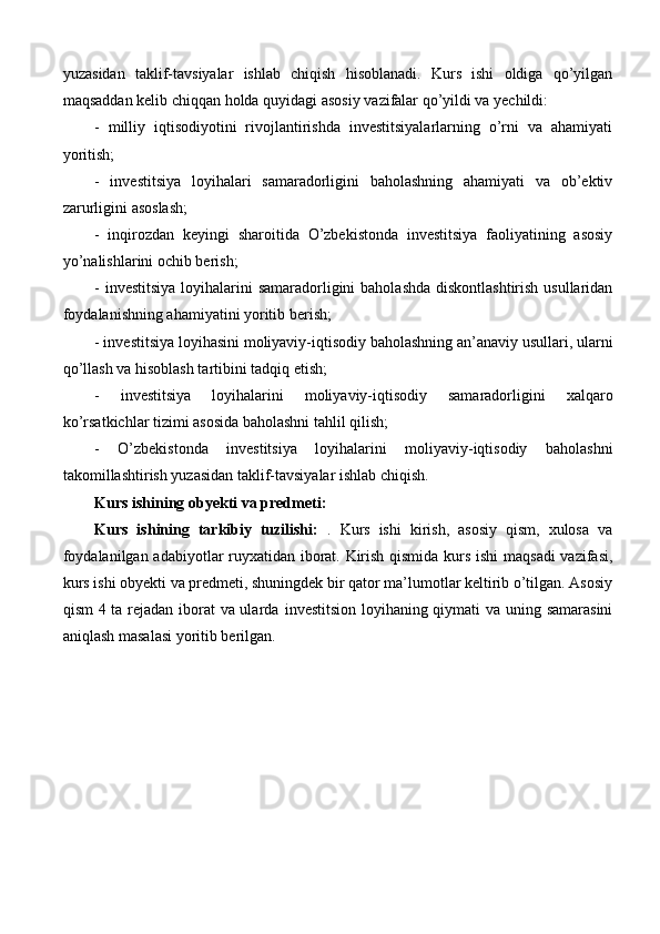 yuzasidan   taklif-tavsiyalar   ishlab   chiqish   hisoblanadi.   Kurs   ishi   oldiga   qo’yilgan
maqsaddan kelib chiqqan holda quyidagi asosiy  vazifalar  qo’yildi va yechildi: 
-   milliy   iqtisodiyotini   rivojlantirishda   investitsiyalarlarning   o’rni   va   ahamiyati
yoritish; 
-   investitsiya   loyihalari   samaradorligini   baholashning   ahamiyati   va   ob’ektiv
zarurligini asoslash; 
-   inqirozdan   keyingi   sharoitida   O’zbekistonda   investitsiya   faoliyatining   asosiy
yo’nalishlarini ochib berish; 
- investitsiya loyihalarini samaradorligini  baholashda diskontlashtirish usullaridan
foydalanishning ahamiyatini yoritib berish; 
- investitsiya loyihasini moliyaviy-iqtisodiy baholashning an’anaviy usullari, ularni
qo’llash va hisoblash tartibini tadqiq etish; 
-   investitsiya   loyihalarini   moliyaviy-iqtisodiy   samaradorligini   xalqaro
ko’rsatkichlar tizimi asosida baholashni tahlil qilish; 
-   O’zbekistonda   investitsiya   loyihalarini   moliyaviy-iqtisodiy   baholashni
takomillashtirish yuzasidan taklif-tavsiyalar ishlab chiqish.
Kurs ishining obyekti va  predmeti :
Kurs   ishining   tarkibiy   tuzilishi:   .   Kurs   ishi   kirish,   asosiy   qism,   xulosa   va
foydalanilgan adabiyotlar ruyxatidan iborat. Kirish qismida kurs ishi maqsadi vazifasi,
kurs ishi obyekti va predmeti, shuningdek bir qator ma’lumotlar keltirib o’tilgan. Asosiy
qism 4 ta rejadan iborat va ularda   investitsion loyihaning qiymati va uning samarasini
aniqlash  masalasi yoritib berilg an. 