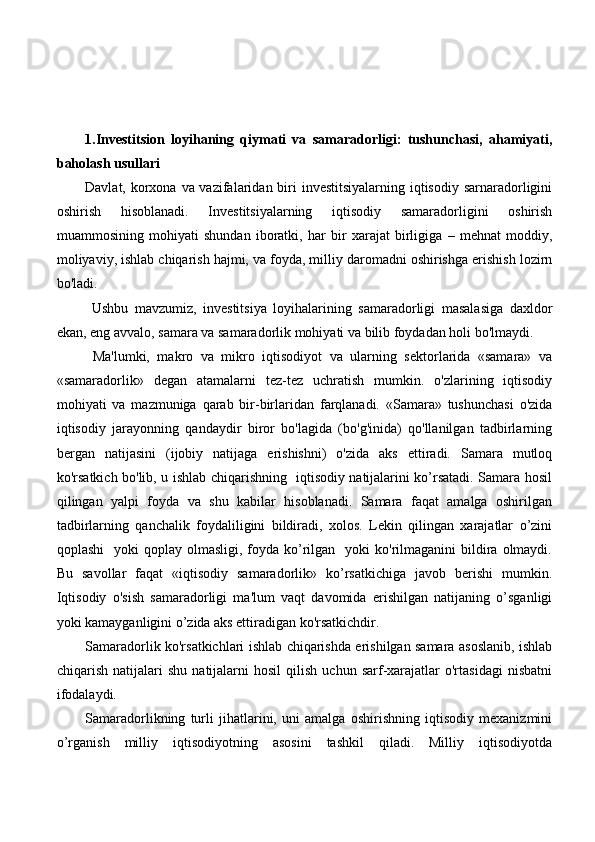 1.Investitsion   loyihaning   qiymati   va   samaradorligi:   tushunchasi,   ahamiyati,
baholash usullari
Davlat, korxona va vazifalaridan biri  investitsiyalarning iqtisodiy sarnaradorligini
oshirish   hisoblanadi.   Investitsiyalarning   iqtisodiy   samaradorligini   oshirish
muammosining   mohiyati   shundan   iboratki,   har   bir   xarajat   birligiga   –   mehnat   moddiy,
moliyaviy, ishlab chiqarish hajmi, va foyda, milliy daromadni oshirishga erishish lozirn
bo'ladi.
  Ushbu   mavzumiz,   investitsiya   loyihalarining   samaradorligi   masalasiga   daxldor
ekan, eng avvalo, samara va samaradorlik mohiyati va bilib foydadan holi bo'lmaydi. 
  Ma'lumki,   makro   va   mikro   iqtisodiyot   va   ularning   sektorlarida   «samara»   va
«samaradorlik»   degan   atamalarni   tez-tez   uchratish   mumkin.   o'zlarining   iqtisodiy
mohiyati   va   mazmuniga   qarab   bir-birlaridan   farqlanadi.   «Samara»   tushunchasi   o'zida
iqtisodiy   jarayonning   qandaydir   biror   bo'lagida   (bo'g'inida)   qo'llanilgan   tadbirlarning
bergan   natijasini   (ijobiy   natijaga   erishishni)   o'zida   aks   ettiradi.   Samara   mutloq
ko'rsatkich bo'lib, u ishlab chiqarishning   iqtisodiy natijalarini ko’rsatadi. Samara hosil
qilingan   yalpi   foyda   va   shu   kabilar   hisoblanadi.   Samara   faqat   amalga   oshirilgan
tadbirlarning   qanchalik   foydaliligini   bildiradi,   xolos.   Lekin   qilingan   xarajatlar   o’zini
qoplashi    yoki   qoplay olmasligi,  foyda ko’rilgan   yoki   ko'rilmaganini  bildira  olmaydi.
Bu   savollar   faqat   «iqtisodiy   samaradorlik»   ko’rsatkichiga   javob   berishi   mumkin.
Iqtisodiy   o'sish   samaradorligi   ma'lum   vaqt   davomida   erishilgan   natijaning   o’sganligi
yoki kamayganligini o’zida aks ettiradigan ko'rsatkichdir.
Samaradorlik ko'rsatkichlari ishlab chiqarishda erishilgan samara asoslanib, ishlab
chiqarish   natijalari   shu   natijalarni   hosil   qilish   uchun   sarf-xarajatlar   o'rtasidagi   nisbatni
ifodalaydi.
Samaradorlikning   turli   jihatlarini,   uni   amalga   oshirishning   iqtisodiy   mexanizmini
o’rganish   milliy   iqtisodiyotning   asosini   tashkil   qiladi.   Milliy   iqtisodiyotda 