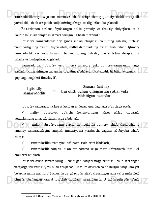 samaradorlikning   o'ziga   xos   mazmuni   ishlab   chiqarishning   ijtimoiy   shakli,   maqsadli
yo'nalishi, ishlab chiqarish natijalarining o’ziga  xosligi bilan  belgilanadi.
Resurslardan   oqilona   foydalangan   holda   ijtimoiy   va   shaxsiy   ehtiyojlarni   to’la
qondirish ishlab chiqarish samaradorligining bosh mezonidir.
Iqtisodiy   sarnaradorlik   deyilganda   ishlab   chiqarish   hajmining   oshishi,   mehnat
unumdorligining   o'sishi,   foyda   olish,   milliy   darornadning   o'sishi   tushuniladi.   Ijtimoiy
samaradorlik   esa   xalq   turmush   farovonligining   oshishi,   ularda   ta'lim   darajasining
oshishi va boshqalarni anglatadi.
Samaradorlik   (iqtisodiy   va   ijtimoiy)   iqtisodiy   yoki   ijtimoiy   samaraning   unga
erishish   uchun  qilingan  xarajatlar  nisbatini   ifodalaydi.  Matematik  til  bilan  aytganda,  u
quyidagi tenglikni ifodalaydi 1
:
Iqtisodiy samaradorlik ko'rsatkichlari andozasi quyidagilarni o’z ichiga oladi:  
 milliy   iqtisodiyot   bo'yicha   kengaytirilgan   takror   ishlab   chiqarish
qonunlarining amal qilish natijasini ifodalash;
   milliy   iqtisodiyotning   barcha   tarmoqlarida   ijtimoiy   ishlab   chiqarishning
umumiy   samaradorligini   aniqlash   imkoniyatini   yaratuvchi   yagona   uslubiyatni   ishlab
chiqish; 
 samaradorlikni namoyon bo'luvchi shakllarini ifodalash; 
 samaradorlik   darajasi   bilan   bir   qatorda   unga   ta'sir   ko'rsatuvchi   turli   xil
omillarni aniqlash.
Iqtisodiy  o'sish   samaradorligi  -  erishilgan  natijani  unga  erishish  uchun  sarflangan
xarajatga solishtirish yo'Ii bilan aniqlanadi. Ma'lum davr ichida erishilgan natija jamiyat
bo'yicha milliy mahsulot (sanoatda bir yil ichida ishlab chiqarilgan jami yalpi mahsulot)
olinadi.   Sarflangan   xarajat   hisoblab   chiqiladi   va   jamlanadi.   U   holda   iqtisodiy   o'sish
1
  He шитой  A , C  Инвестиции:Учебник. - 4-изд,  M .: «,Дашков и  K '», 2006.  C .118, 