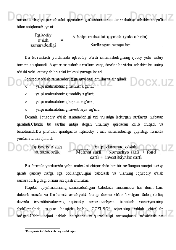 samaradorligi yalpi mahsulot qiymatining o’sishini xarajatlar nisbatiga solishtirish yo'Ii
bilan aniqlanadi, ya'ni:
Bu   ko'rsatkich   yordamida   iqtisodiy   o'sish   samaradorligining   ijobiy   yoki   salbiy
tomoni aniqlanadi. Agar samaradorlik ma'lum vaqt, davrlar bo'yicha solishtirilsa uning
o'sishi yoki kamayish holatini imkoni yuzaga keladi.
Iqtisodiy o'sish samaradorligiga quyidagi omillar ta’sir qiladi:
o yalpi mahsulotning mehnat sig'imi; 
o yalpi mahsulotning moddiy sig'imi; 
o yalpi mahsulotning kapital sig’imi;
o yalpi mahsulotning investitsiya sig'imi.
Demak,   iqtisodiy   o'sish   samaradorligi   uni   vujudga   keltirgan   sarflarga   nisbatan
qaraladi.Chunki   bu   sarflar   natija   degan   umumiy   qoidadan   kelib   chiqadi   va
baholanadi.Bu   jihatdan   qaralganda   iqtisodiy   o'sish   samaradorligi   quyidagi   formula
yordamida aniqlanadi:
Bu formula yordamida yalpi mahsulot chiqarishda har bir sarflangan xarajat turiga
qarab   qanday   nafga   ega   bo'lishganligini   baholash   va   ularning   iqtisodiy   o'sish
samaradorligidagi o'rnini aniqlash mumkin.
KapitaI   qo'yilmalarning   samaradorligini   baholash   muammosi   har   doim   ham
dolzarb   masala   va   fan   hamda   amaliyotda   bunga   doimo   e'tibor   berilgan.   Sobiq   ittifoq
davrida   investitsiyalarning   iqtisodiy   samaradorligini   baholash   nazariyasining
shakllanishida   muhim   bosqich   bo'lib,   GOELRO 2
  rejasining   ishlab   chiqilishi
bo'lgan.Ushbu   rejani   ishlab   chiqishda   xalq   xo’jaligi   tarmoqlarini   ta'mirlash   va
2
Rossiyani  eleklrlashtirishning davlat reja si 