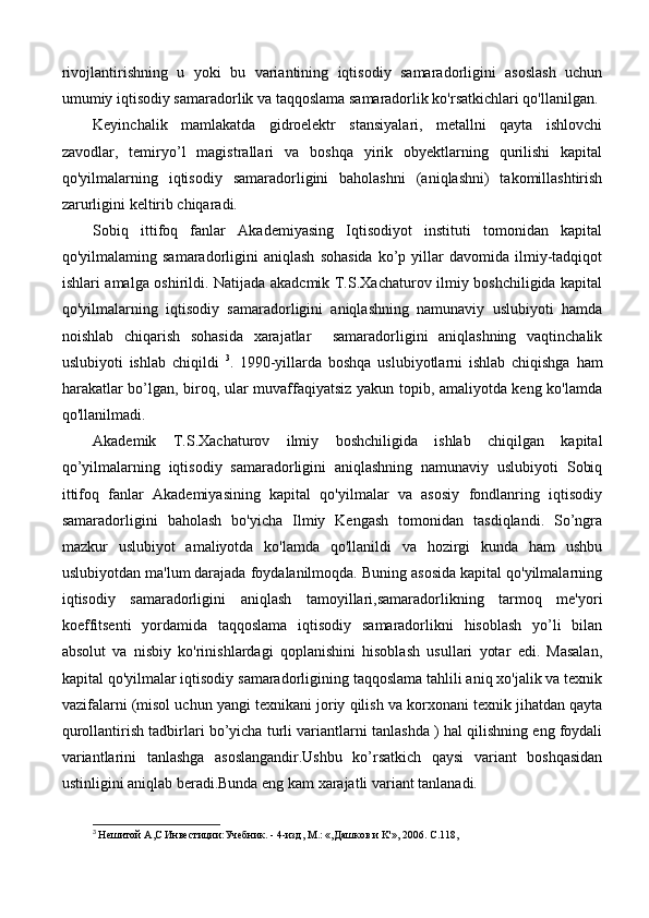 rivojlantirishning   u   yoki   bu   variantining   iqtisodiy   samaradorligini   asoslash   uchun
umumiy iqtisodiy samaradorlik va taqqoslama samaradorlik ko'rsatkichlari qo'llanilgan.
Keyinchalik   mamlakatda   gidroelektr   stansiyalari,   metallni   qayta   ishlovchi
zavodlar,   temiryo’l   magistrallari   va   boshqa   yirik   obyektlarning   qurilishi   kapital
qo'yilmalarning   iqtisodiy   samaradorligini   baholashni   (aniqlashni)   takomillashtirish
zarurligini keltirib chiqaradi.
Sobiq   ittifoq   fanlar   Akademiyasing   Iqtisodiyot   instituti   tomonidan   kapital
qo'yilmalaming  samaradorligini   aniqlash   sohasida   ko’p   yillar   davomida  ilmiy-tadqiqot
ishlari amalga oshirildi. Natijada akadcmik T.S.Xachaturov ilmiy boshchiligida kapital
qo'yilmalarning   iqtisodiy   samaradorligini   aniqlashning   namunaviy   uslubiyoti   hamda
noishlab   chiqarish   sohasida   xarajatlar     samaradorligini   aniqlashning   vaqtinchalik
uslubiyoti   ishlab   chiqildi   3
.   1990-yillarda   boshqa   uslubiyotlarni   ishlab   chiqishga   ham
harakatlar bo’lgan, biroq, ular muvaffaqiyatsiz yakun topib, amaliyotda keng ko'lamda
qo'llanilmadi.
Akademik   T.S.Xachaturov   ilmiy   boshchiligida   ishlab   chiqilgan   kapital
qo’yilmalarning   iqtisodiy   samaradorligini   aniqlashning   namunaviy   uslubiyoti   Sobiq
ittifoq   fanlar   Akademiyasining   kapital   qo'yilmalar   va   asosiy   fondlanring   iqtisodiy
samaradorligini   baholash   bo'yicha   Ilmiy   Kengash   tomonidan   tasdiqlandi.   So’ngra
mazkur   uslubiyot   amaliyotda   ko'lamda   qo'llanildi   va   hozirgi   kunda   ham   ushbu
uslubiyotdan ma'lum darajada foydalanilmoqda. Buning asosida kapital qo'yilmalarning
iqtisodiy   samaradorligini   aniqlash   tamoyillari,samaradorlikning   tarmoq   me'yori
koeffitsenti   yordamida   taqqoslama   iqtisodiy   samaradorlikni   hisoblash   yo’li   bilan
absolut   va   nisbiy   ko'rinishlardagi   qoplanishini   hisoblash   usullari   yotar   edi.   Masalan,
kapital qo'yilmalar iqtisodiy samaradorligining taqqoslama tahlili aniq xo'jalik va texnik
vazifalarni (misol uchun yangi texnikani joriy qilish va korxonani texnik jihatdan qayta
qurollantirish tadbirlari bo’yicha turli variantlarni tanlashda ) hal qilishning eng foydali
variantlarini   tanlashga   asoslangandir.Ushbu   ko’rsatkich   qaysi   variant   boshqasidan
ustinligini aniqlab beradi.Bunda eng kam xarajatli variant tanlanadi.
3
  He шитой  A , C  Инвестиции:Учебник. - 4-изд,  M .: «,Дашков и  K '», 2006.  C .118, 