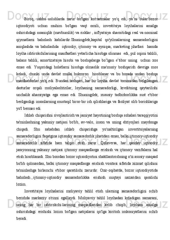 Biroq,   ushbu   uslublarda   zarur   bo'lgan   ko'rsatmalar   yo'q   edi,   ya’ni   bular:bozor
iqtisodiyoti   uchun   muhim   bo'lgan   vaqt   omili,   investitsiya   loyihalarini   amalga
oshirishdagi noaniqlik (mavhumlik) va risklar , inflyatsiya sharoitidagi real va nominal
qiymatlarni   baholash   kabilardir.Shuningdek,kapital   qo'yilmalarning   samaradorligini
aniqlashda   va   baholashda     iqtisodiy,   ijtimoiy   va   ayniqsa,   marketing   jihatlari     hamda
loyiha ishtirokchilarining manfaatlari yetarlicha hisobga olinmas   edi, pul oqimi tahlili,
balans   tahlili,   amortizatsiya   hisobi   va   boshqalarga   bo’lgan   e’tibor   uning     uchun   xos
emas   edi.   Yuqoridagi   holatlarni   hisobga   olmaslik   ma'muriy   boshqarish   davriga   mos
keladi,   chunki   unda   davlat   mulki   hukmron     hisoblanar   va   bu   borada   undan   boshqa
manfaatdorlar   yo'q   edi.   Bundan   tashqari,   har   bir   loyiha   davlat   tomonidan   belgilangan
dasturlar   orqali   moliyalashtirilar,   loyihaning   samaradorligi,   kreditning   qaytarilishi
unchalik   ahamiyatga   ega   emas   edi.   Shuningdek,   xususiy   tadbirkorlikka   sust   e'tibor
berilganligi insonlarning mustaqil biror-bir ish qilishlariga va faoliyat olib borishlariga
yo'l bermas edi.
Ishlab chiqarishni rivojlantirish va jamiyat hayotining boshqa sohalari taraqqiyotini
ta'minlashning   yakuniy   natijasi   bo'lib,   av-valo,   inson   va   uning   ehtiyojlari   maydonga
chiqadi.   Shu   sababdan   ishlab   chiqarishga   yo'naltirilgan   investitsiyalarning
samaradorligini faqatgina iqtisodiy samaradorlik jihatidan emas, balki ijtimoiy-iqtisodiy
samaradorlik   sifatida   ham   talqin   etish   zarur.   Qolaversa,   har   qanday   iqtisodiy
jarayonning   yakuniy   natijasi   ijtimoiy   maqsadlarga   erishish   va   ijtimoiy   vazifalarni   hal
etish hisoblanadi. Shu boisdan bozor iqtisodiyotini shakllantirishning o'zi asosiy maqsad
bo'lib   qolmasdan,   balki   ijtimoiy   maqsadlarga   erishish   vositasi   sifatida   xizmat   qilishini
ta'minlashga   birlamchi   e'tibor   qaratilishi   zarurdir.   Oxir-oqibatda,   bozor   iqtisodiyotida
baholash , ijtimoiy-iqtisodiy samaradorlikka   erishish   nuqtayi   nazaridan   qaralishi
lozim.
Investitsiya   loyihalarini   moliyaviy   tahlil   etish   ularning   samaradorligini   ochib
berishda   markaziy   o'rinni   egallaydi.   Moliyaviy   tahlil   loyihadan   keladigan   samarani,
uning   har   bir   ishtirokchi-larining   maqsadlaridan   kelib   chiqib,   loyihani   anialga
oshirishdagi   erishishi   lozim   bo'lgan   natijalarni   qo'lga   kiritish   imkoniyatlarini   ochib
beradi. 