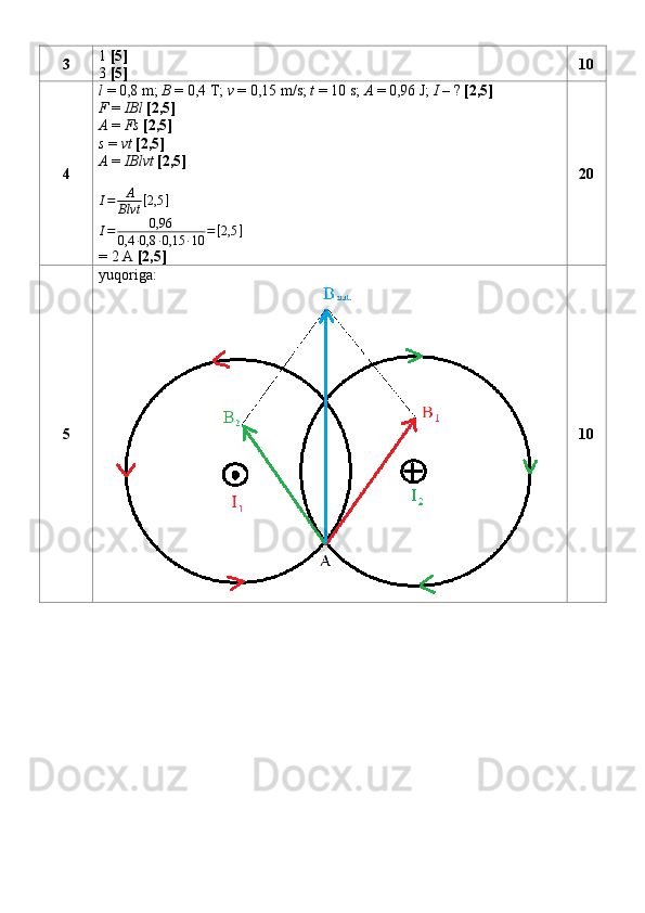 3 1  [5]  
3  [5] 10
4 l  = 0,8 m;  B  = 0,4 T;  v  = 0,15 m/s;  t  = 10 s;  A  = 0,96 J;  I  – ?  [2,5]
F  =  IBl   [2,5]
A  =  Fs   [2,5]
s  =  vt   [2,5]
A  =  IBlvt   [2,5]I=	A
Blvt	[2,5	]
I = 0,96
0,4 ∙ 0,8 ∙ 0,15 ∙ 10 = [ 2,5 ]
= 2 A  [2,5] 20
5 yuqoriga:
10 