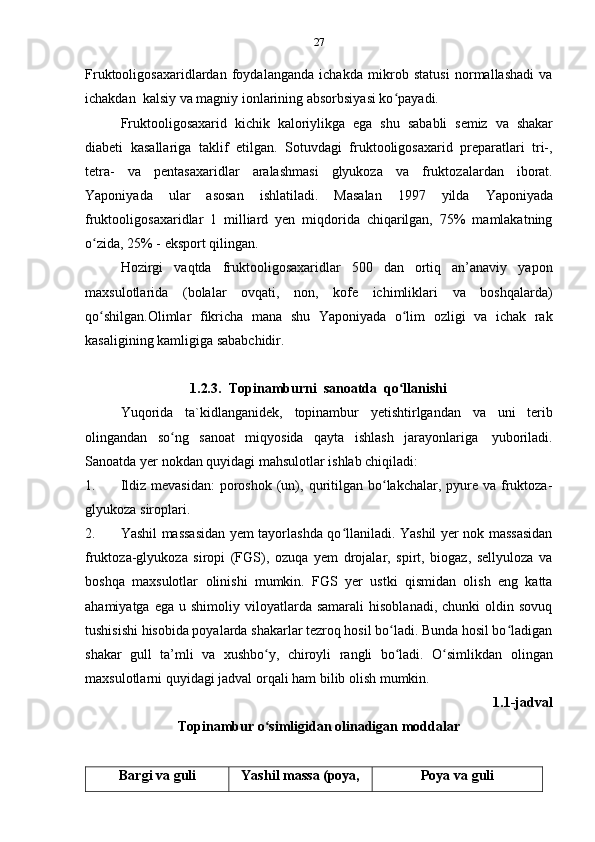 27
Fruktooligosaxaridlardan   foydalanganda   ichakda   mikrob   statusi   normallashadi   va
ichakdan   kalsiy   va   magniy   ionlarining   absorbsiyasi ko payadi.ʻ
Fruktooligosaxarid   kichik   kaloriylikga   ega   shu   sababli   semiz   va   shakar
diabeti   kasallariga   taklif   etilgan.   Sotuvdagi   fruktooligosaxarid   preparatlari   tri-,
tetra-   va   pentasaxaridlar   aralashmasi   glyukoza   va   fruktozalardan   iborat.
Yaponiyada   ular   asosan   ishlatiladi.   Masalan   1997   yilda   Yaponiyada
fruktooligosaxaridlar   1   milliard   yen   miqdorida   chiqarilgan,   75%   mamlakatning
o zida,	
ʻ   25% -   eksport   qilingan.
Hozirgi   vaqtda   fruktooligosaxaridlar   500   dan   ortiq   an’anaviy   yapon
maxsulotlarida   (bolalar   ovqati,   non,   kofe   ichimliklari   va   boshqalarda)
qo shilgan.Olimlar
ʻ   fikricha   mana   shu   Yaponiyada   o lim	ʻ   ozligi   va   ichak   rak
kasaligining kamligiga sababchidir.
1.2.3. Topinamburni   sanoatda   qo llanishi
ʻ
Yuqorida   ta`kidlanganidek,   topinambur   yetishtirlgandan   va   uni   terib
olingandan   so ng	
ʻ   sanoat   miqyosida   qayta   ishlash   jarayonlariga   yuboriladi.
Sanoatda   yer   nokdan quyidagi   mahsulotlar   ishlab chiqiladi:
1. Ildiz  mevasidan:  poroshok  (un), quritilgan bo lakchalar, pyure  va fruktoza-	
ʻ
glyukoza   siroplari.
2. Yashil massasidan yem tayorlashda qo llaniladi. Yashil yer nok massasidan	
ʻ
fruktoza-glyukoza   siropi   (FGS),   ozuqa   yem   drojalar,   spirt,   biogaz,   sellyuloza   va
boshqa   maxsulotlar   olinishi   mumkin.   FGS   yer   ustki   qismidan   olish   eng   katta
ahamiyatga  ega   u  shimoliy  viloyatlarda  samarali   hisoblanadi,  chunki  oldin  sovuq
tushisishi hisobida poyalarda shakarlar tezroq hosil bo ladi. Bunda hosil bo ladigan	
ʻ ʻ
shakar   gull   ta’mli   va   xushbo y,	
ʻ   chiroyli   rangli   bo ladi.	ʻ   O simlikdan	ʻ   olingan
maxsulotlarni   quyidagi jadval orqali   ham   bilib   olish mumkin.
1.1-jadval
Topinambur   o simligidan	
ʻ   olinadigan   moddalar
Bargi   va   guli Yashil   massa   (poya, Poya   va   guli