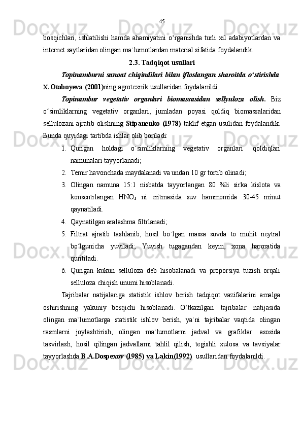 45
bosqichlari, ishlatilishi  hamda ahamiyatini  o rganishda  turli  xil  adabiyotlardan vaʻ
internet   saytlaridan   olingan   ma`lumotlardan   material   sifatida   foydalandik.
2.3. Tadqiqot   usullari
Topinamburni   sanoat   chiqindilari   bilan   ifloslangan   sharoitda   o stirishda	
ʻ
X. Otaboyeva   (2001) ning   agrotexnik   usullaridan   foydalanildi.
Topinambur   vegetativ   organlari   biomassasidan   sellyuloza   olish .   Biz
o simliklarning	
ʻ   vegetativ   organlari,   jumladan   poyasi   qoldiq   biomassalaridan
sellulozani ajratib olishning   Stipanenko (1978)   taklif etgan usulidan foydalandik.
Bunda   quyidagi   tartibda   ishlar   olib   boriladi:
1. Qurigan   holdagi   o`simliklarning   vegetativ   organlari   qoldiqlari
namunalari   tayyorlanadi;
2. Temir   havonchada   maydalanadi   va   undan   10   gr   tortib   olinadi;
3. Olingan   namuna   15:1   nisbatda   tayyorlangan   80   %li   sirka   kislota   va
konsentrlangan   HNO
3   ni   eritmasida   suv   hammomida   30-45   minut
qaynatiladi.
4. Qaynatilgan   aralashma   filtrlanadi;
5. Filtrat   ajratib   tashlanib,   hosil   bo`lgan   massa   suvda   to   muhit   neytral
bo lgunicha	
ʻ   yuviladi;   Yuvish   tugagandan   keyin,   xona   haroratida
quritiladi.
6. Qurigan   kukun   selluloza   deb   hisobalanadi   va   proporsiya   tuzish   orqali
selluloza   chiqish   unumi   hisoblanadi.
Tajribalar   natijalariga   statistik   ishlov   berish   tadqiqot   vazifalarini   amalga
oshirishning   yakuniy   bosqichi   hisoblanadi.   O tkazilgan	
ʻ   tajribalar   natijasida
olingan   ma`lumotlarga   statistik   ishlov   berish,   ya`ni   tajribalar   vaqtida   olingan
rasmlarni   joylashtirish,   olingan   ma`lumotlarni   jadval   va   grafiklar   asosida
tasvirlash,   hosil   qilingan   jadvallarni   tahlil   qilish,   tegishli   xulosa   va   tavsiyalar
tayyorlashda   B.A.Dospexov   (1985)   va   Lakin(1992)   usullaridan   foydalanildi. 