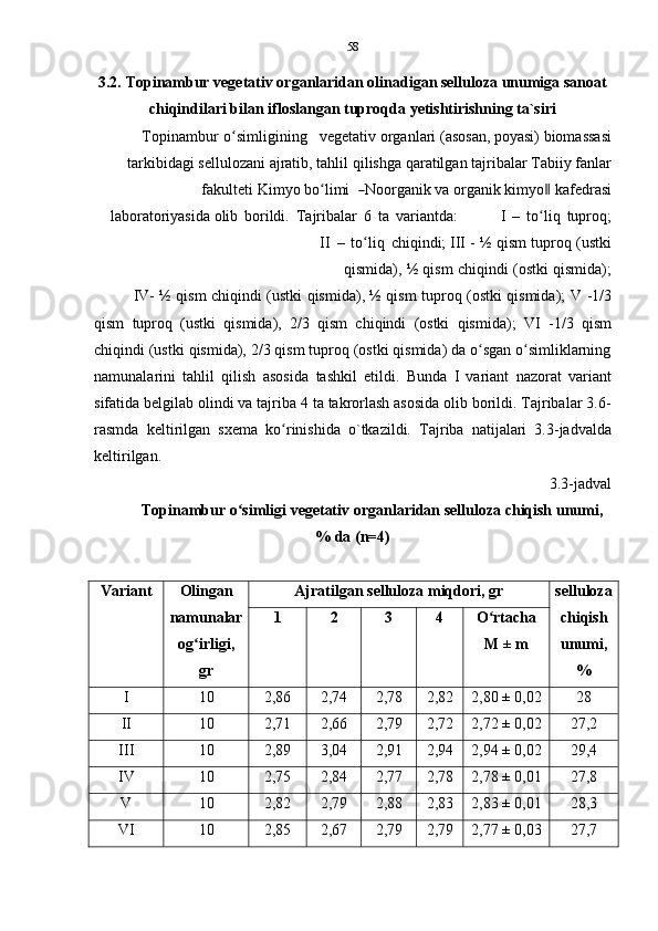 58
3.2. Topinambur vegetativ organlaridan olinadigan selluloza unumiga sanoat
chiqindilari   bilan   ifloslangan   tuproqda   yetishtirishning ta`siri
Topinambur   o simliginingʻ vegetativ organlari   (asosan, poyasi)   biomassasi
tarkibidagi   sellulozani   ajratib,   tahlil   qilishga   qaratilgan   tajribalar   Tabiiy   fanlar
fa k u l t e ti   K i m y o   b o ʻ li m i   	
― N oor g a n i k   va   o r g a n i k   k i m y o	‖  kafe d r a si
l a bo r a t o r i y a s i d a olib   borildi.   Tajribalar   6   ta   variantda: I   –   to liq
ʻ   tuproq;
II   –   to liq	
ʻ   chiqindi;   III   -   ½   qism   tuproq   (ustki
qismida),   ½   qism   chiqindi   (ostki   qismida);
IV- ½ qism chiqindi (ustki qismida), ½ qism tuproq (ostki qismida);   V -1/3
qism   tuproq   (ustki   qismida),   2/3   qism   chiqindi   (ostki   qismida);   VI   -1/3   qism
chiqindi (ustki qismida), 2/3 qism tuproq (ostki qismida) da o sgan o simliklarning	
ʻ ʻ
namunalarini   tahlil   qilish   asosida   tashkil   etildi.   Bunda   I   variant   nazorat   variant
sifatida belgilab olindi va tajriba 4 ta takrorlash asosida olib borildi. Tajribalar 3.6-
rasmda   keltirilgan   sxema   ko rinishida   o`tkazildi.	
ʻ   Tajriba   natijalari   3.3-jadvalda
keltirilgan.
3.3-jadval
Topinambur   o simligi	
ʻ   vegetativ   organlaridan   selluloza   chiqish   unumi,
%   da   (n=4)
Variant Olingan
namunalar
og irligi,	
ʻ
gr Ajratilgan   selluloza   miqdori,   gr selluloza
chiqish
unumi,
%1 2 3 4 O rtacha	
ʻ
M   ± m
I 10 2,86 2,74 2,78 2,82 2,80 ±   0,02 28
II 10 2,71 2,66 2,79 2,72 2,72 ±   0,02 27,2
III 10 2,89 3,04 2,91 2,94 2,94 ±   0,02 29,4
IV 10 2,75 2,84 2,77 2,78 2,78 ±   0,01 27,8
V 10 2,82 2,79 2,88 2,83 2,83 ±   0,01 28,3
VI 10 2,85 2,67 2,79 2,79 2,77 ±   0,03 27,7