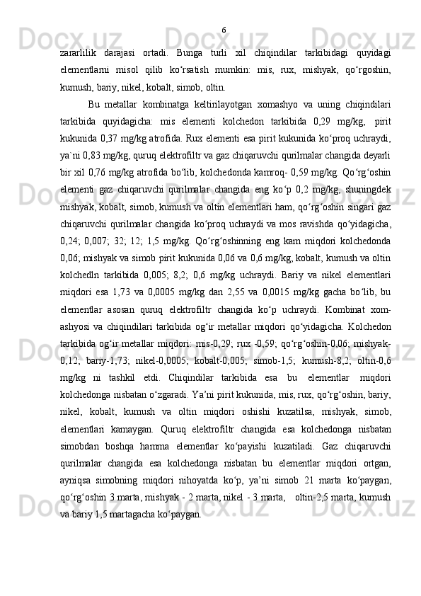 6
zararlilik   darajasi   ortadi.   Bunga   turli   xil   chiqindilar   tarkibidagi   quyidagi
elementlarni   misol   qilib   ko rsatishʻ   mumkin:   mis,   rux,   mishyak,   qo rgoshin,	ʻ
kumush,   bariy,   nikel,   kobalt,   simob,   oltin.
Bu   metallar   kombinatga   keltirilayotgan   xomashyo   va   uning   chiqindilari
tarkibida   quyidagicha:   mis   elementi   kolchedon   tarkibida   0,29   mg/kg,   pirit
kukunida 0,37 mg/kg atrofida. Rux elementi esa pirit kukunida ko proq uchraydi,	
ʻ
ya`ni 0,83 mg/kg, quruq elektrofiltr va gaz chiqaruvchi qurilmalar changida deyarli
bir xil 0,76 mg/kg atrofida bo lib, kolchedonda kamroq- 0,59 mg/kg. Qo rg oshin	
ʻ ʻ ʻ
elementi   gaz   chiqaruvchi   qurilmalar   changida   eng   ko p   0,2   mg/kg,   shuningdek	
ʻ
mishyak, kobalt, simob, kumush va oltin elementlari ham, qo rg oshin singari gaz	
ʻ ʻ
chiqaruvchi qurilmalar  changida ko proq uchraydi  va mos ravishda	
ʻ   qo yidagicha,	ʻ
0,24;   0,007;   32;   12;   1,5   mg/kg.   Qo rg oshinning   eng   kam   miqdori   kolchedonda	
ʻ ʻ
0,06; mishyak va simob pirit kukunida 0,06 va 0,6 mg/kg, kobalt, kumush va oltin
kolchedln   tarkibida   0,005;   8,2;   0,6   mg/kg   uchraydi.   Bariy   va   nikel   elementlari
miqdori   esa   1,73   va   0,0005   mg/kg   dan   2,55   va   0,0015   mg/kg   gacha   bo lib,   bu	
ʻ
elementlar   asosan   quruq   elektrofiltr   changida   ko p	
ʻ   uchraydi.   Kombinat   xom-
ashyosi   va   chiqindilari   tarkibida   og ir   metallar   miqdori	
ʻ   qo yidagicha.   Kolchedon	ʻ
tarkibida   og ir   metallar   miqdori:   mis-0,29;   rux   -0,59;   qo rg oshin-0,06;   mishyak-	
ʻ ʻ ʻ
0,12;   bariy-1,73;   nikel-0,0005;   kobalt-0,005;   simob-1,5;   kumush-8,2;   oltin-0,6
mg/kg   ni   tashkil   etdi.   Chiqindilar   tarkibida   esa   bu   elementlar   miqdori
kolchedonga nisbatan o zgaradi. Ya’ni pirit kukunida, mis, rux, qo rg oshin, bariy,	
ʻ ʻ ʻ
nikel,   kobalt,   kumush   va   oltin   miqdori   oshishi   kuzatilsa,   mishyak,   simob,
elementlari   kamaygan.   Quruq   elektrofiltr   changida   esa   kolchedonga   nisbatan
simobdan   boshqa   hamma   elementlar   ko payishi	
ʻ   kuzatiladi.   Gaz   chiqaruvchi
qurilmalar   changida   esa   kolchedonga   nisbatan   bu   elementlar   miqdori   ortgan,
ayniqsa   simobning   miqdori   nihoyatda   ko p,   ya’ni   simob   21   marta
ʻ   ko paygan,	ʻ
qo rg oshin 3 marta, mishyak - 2 marta, nikel - 3 marta,   oltin-2,5 marta, kumush	
ʻ ʻ
va   bariy   1,5   martagacha ko paygan.	
ʻ 