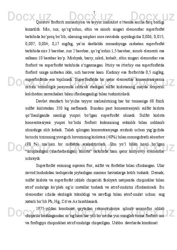 7
Qoratov fosforiti xomashyosi va tayyor mahsulot o rtasida ancha farq borligiʻ
kuzatildi.   Mis,   rux,   qo rg oshin,   oltin   va   simob   singari   elementlar   superfosfat	
ʻ ʻ
tarkibida ko proq bo lib, ularning miqdori mos ravishda quyidagicha 0,006; 0,015;	
ʻ ʻ
0,007;   0,004;   0,17   mg/kg,   ya’ni   dastlabki   xomashyoga   nisbatan   superfosfat
tarkibida mis 3 barobar, rux 2 barobar, qo rg oshin 1,5 barobar, simob elementi esa	
ʻ ʻ
salkam 10 barabar ko p. Mishyak, bariy, nikel, kobalt, oltin singari elementlar esa	
ʻ
fosforit   va   superfosfat   tarkibida   o zgarmagan.   Ittiriy   va   itterbiy   esa   superfosfatda	
ʻ
fosforit   uniga   nisbatan   ikki,   uch   barovar   kam.   Kadmiy   esa   fosforitda   0,5   mg\kg,
superfosfatda   esa   topilmadi.   Superfosfatda   bir   qator   elementlar   konsentrasiyasini
ortishi   texnologik   jarayonda   ishtirok   etadigan   sulfat   kislotaning   mayda   despersli
kolchedon   zarrachalari bilan   ifloslanganligi bilan   tushintiriladi.
Davlat   standarti   bo yicha   tayyor   mahsulotning   har   bir   tonnasiga   68   foizli	
ʻ
sulfat   kislotadan   350   kg   sarflanadi.   Bundan   past   konsentrasiyali   sulfat   kislota
qo llanilganda	
ʻ   namligi   yuqori   bo lgan	ʻ   superfosfat   olinadi.   Sulfat   kislota
konsentrasiyasi   yuqori   bo lishi	
ʻ   fosforit   kukunining   sekinlik   bilan   ushlanib
olinishiga   olib   keladi.   Talab   qilingan   konsentrasiyaga   erishish   uchun   yig gichda	
ʻ
birinchi tizimning yuvigich hovuzining kislotasi (40%) bilan monogidratli absorber
(98   %)   ma’lum   bir   nisbatda   aralashtiriladi.   Shu   yo l	
ʻ   bilan   hosil   bo lgan	ʻ
"siroplashgan   (sharbatlashgan)   kislota"   tarkibida   ham   qator   kimyoviy   elementlar
uchraydi.
Superfosfat  sexining oqavasi  ftor, sulfat  va fosfatlar  bilan ifloslangan. Ular
zavod hududidan tashqarida joylashgan  maxsus  havzalarga kelib tushadi. Demak,
sulfat   kislota   va   superfosfat   ishlab   chiqarish   faoliyati   natijasida   chiqindilar   bilan
atrof   muhitga   ko plab   og ir   metallar   tushadi   va   atrof-muhitni   ifloslantiradi.   Bu	
ʻ ʻ
elementlar   ichida   ekologik   toksikligi   va   xavfligi   bilan   atrof-muhit   uchun   eng
xatarli bo lib	
ʻ   Pb,   Hg,   Cd   va As hisoblanadi.
1975-yildan   kombinat   qaytadan   rekonstruksiya   qilinib   ammofos   ishlab
chiqarila boshlagandan so ng ham har yili bir necha yuz minglab tonna fosforit uni	
ʻ
va   fosfogips   chiqindilari   atrof-muhitga   chiqarilgan.   Ushbu   davrlarda   kombinat 