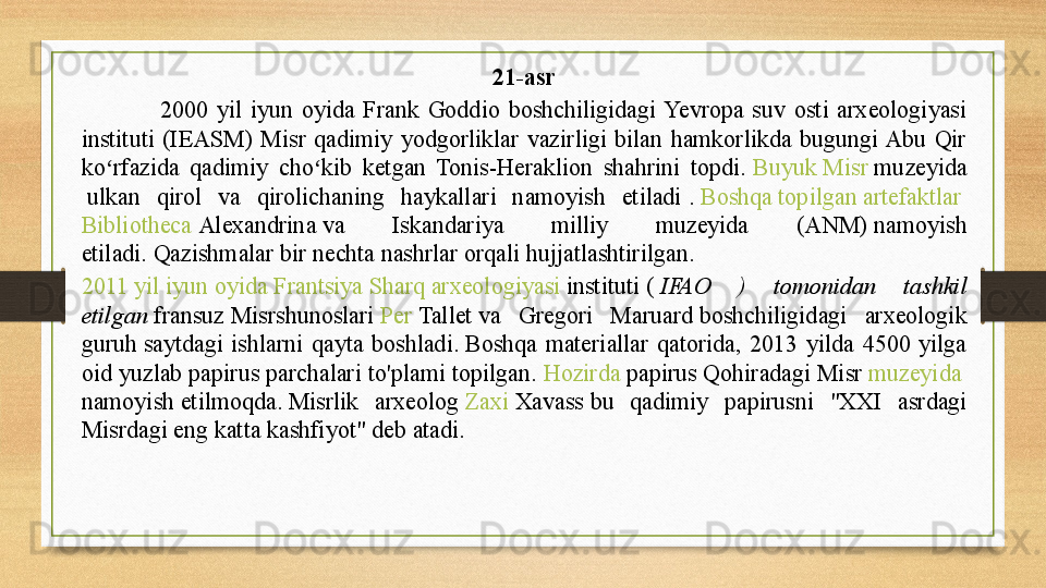 21-asr
2000  yil  iyun  oyida  Frank  Goddio  boshchiligidagi  Yevropa  suv  osti  arxeologiyasi 
instituti  (IEASM)  Misr  qadimiy  yodgorliklar  vazirligi  bilan  hamkorlikda  bugungi Abu  Qir 
ko rfazida  qadimiy  cho kib  ketgan  Tonis-Heraklion  shahrini  topdi. 	ʻ ʻ Buyuk   Misr   muzeyida
 	
ulkan  qirol  va  qirolichaning  haykallari  namoyish  etiladi	 .  Boshqa   topilgan   artefaktlar  
Bibliotheca   Alexandrina  	
va  Iskandariya  milliy  muzeyida  (ANM)	 namoyish 
etiladi.	
 Qazishmalar bir nechta nashrlar orqali hujjatlashtirilgan .  
2011  yil   iyun   oyida   Frantsiya   Sharq   arxeologiyasi   instituti  	
(  IFAO  )  tomonidan  tashkil 
etilgan	
  fransuz  	Misrshunoslari	  Per   Tallet  	va  Gregori  Maruard	 boshchiligidagi  arxeologik 
guruh	
 saytdagi  ishlarni  qayta  boshladi.	 Boshqa  materiallar  qatorida,  2013  yilda  4500  yilga 
oid yuzlab papirus parchalari to'plami topilgan.	
  Hozirda   papirus  	Qohiradagi	 Misr	  muzeyida  
namoyish  	
etilmoqda.	 Misrlik  arxeolog	  Zaxi   Xavass  	bu  qadimiy  papirusni  "XXI  asrdagi 
Misrdagi eng katta kashfiyot" deb atadi.